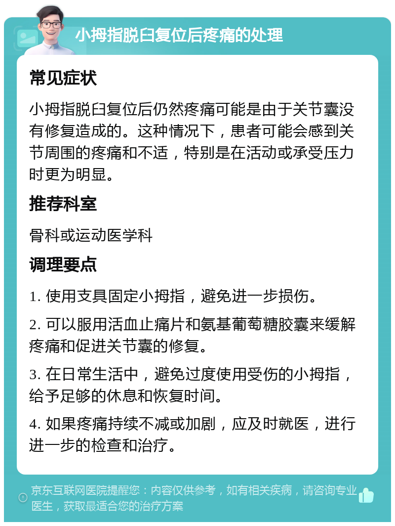 小拇指脱臼复位后疼痛的处理 常见症状 小拇指脱臼复位后仍然疼痛可能是由于关节囊没有修复造成的。这种情况下，患者可能会感到关节周围的疼痛和不适，特别是在活动或承受压力时更为明显。 推荐科室 骨科或运动医学科 调理要点 1. 使用支具固定小拇指，避免进一步损伤。 2. 可以服用活血止痛片和氨基葡萄糖胶囊来缓解疼痛和促进关节囊的修复。 3. 在日常生活中，避免过度使用受伤的小拇指，给予足够的休息和恢复时间。 4. 如果疼痛持续不减或加剧，应及时就医，进行进一步的检查和治疗。