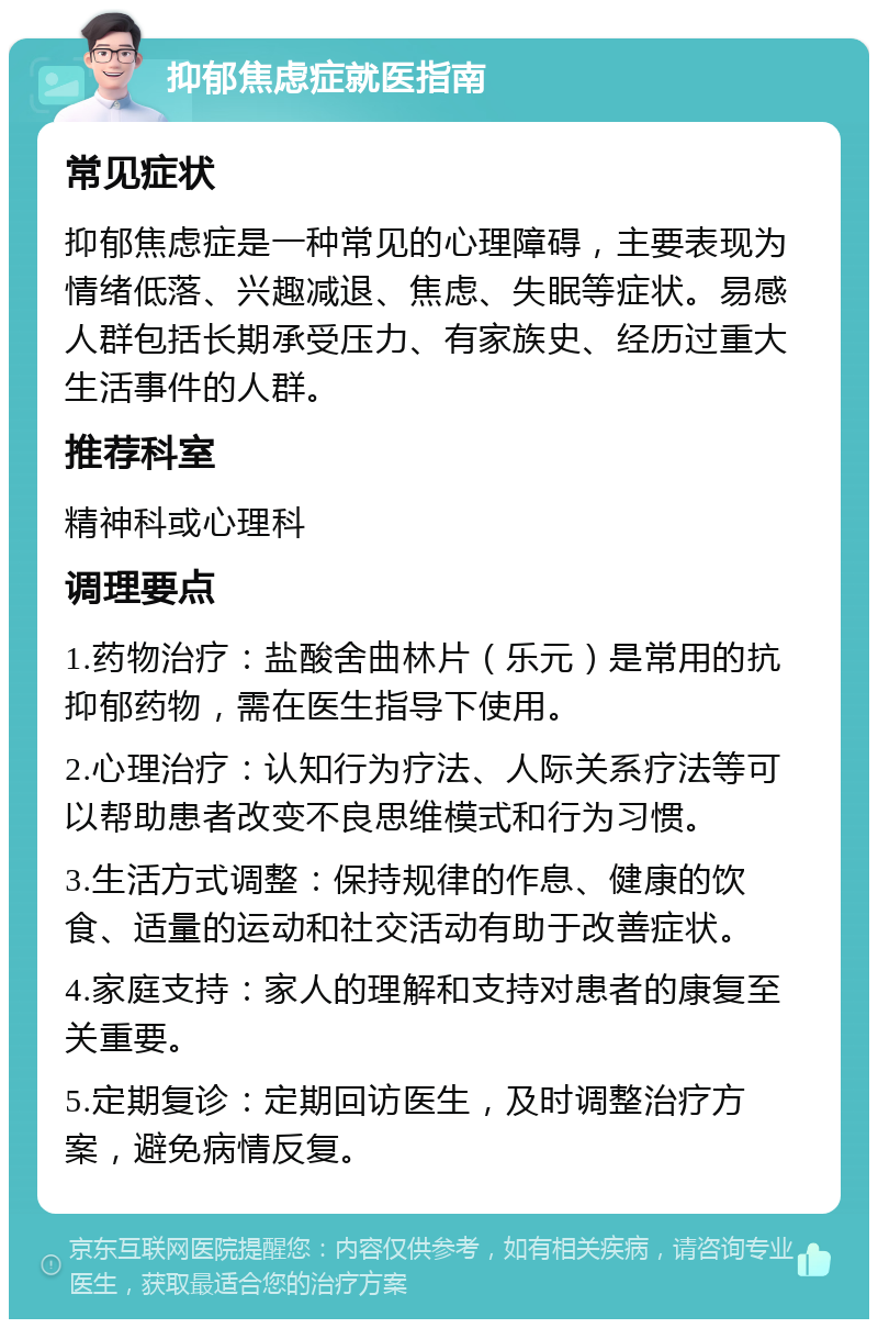 抑郁焦虑症就医指南 常见症状 抑郁焦虑症是一种常见的心理障碍，主要表现为情绪低落、兴趣减退、焦虑、失眠等症状。易感人群包括长期承受压力、有家族史、经历过重大生活事件的人群。 推荐科室 精神科或心理科 调理要点 1.药物治疗：盐酸舍曲林片（乐元）是常用的抗抑郁药物，需在医生指导下使用。 2.心理治疗：认知行为疗法、人际关系疗法等可以帮助患者改变不良思维模式和行为习惯。 3.生活方式调整：保持规律的作息、健康的饮食、适量的运动和社交活动有助于改善症状。 4.家庭支持：家人的理解和支持对患者的康复至关重要。 5.定期复诊：定期回访医生，及时调整治疗方案，避免病情反复。