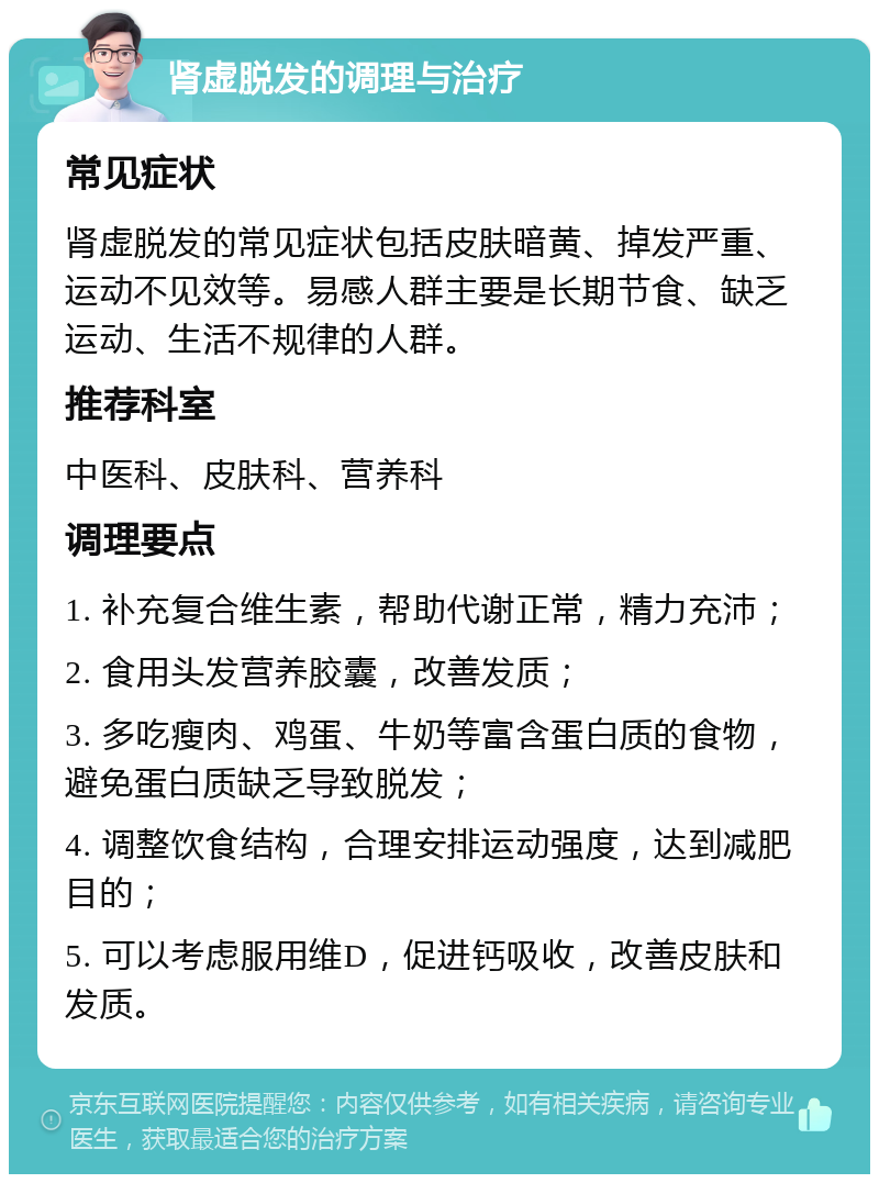 肾虚脱发的调理与治疗 常见症状 肾虚脱发的常见症状包括皮肤暗黄、掉发严重、运动不见效等。易感人群主要是长期节食、缺乏运动、生活不规律的人群。 推荐科室 中医科、皮肤科、营养科 调理要点 1. 补充复合维生素，帮助代谢正常，精力充沛； 2. 食用头发营养胶囊，改善发质； 3. 多吃瘦肉、鸡蛋、牛奶等富含蛋白质的食物，避免蛋白质缺乏导致脱发； 4. 调整饮食结构，合理安排运动强度，达到减肥目的； 5. 可以考虑服用维D，促进钙吸收，改善皮肤和发质。