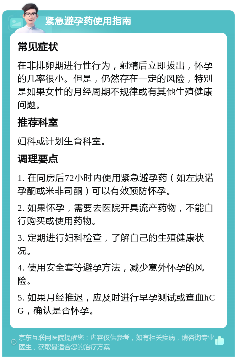 紧急避孕药使用指南 常见症状 在非排卵期进行性行为，射精后立即拔出，怀孕的几率很小。但是，仍然存在一定的风险，特别是如果女性的月经周期不规律或有其他生殖健康问题。 推荐科室 妇科或计划生育科室。 调理要点 1. 在同房后72小时内使用紧急避孕药（如左炔诺孕酮或米非司酮）可以有效预防怀孕。 2. 如果怀孕，需要去医院开具流产药物，不能自行购买或使用药物。 3. 定期进行妇科检查，了解自己的生殖健康状况。 4. 使用安全套等避孕方法，减少意外怀孕的风险。 5. 如果月经推迟，应及时进行早孕测试或查血hCG，确认是否怀孕。