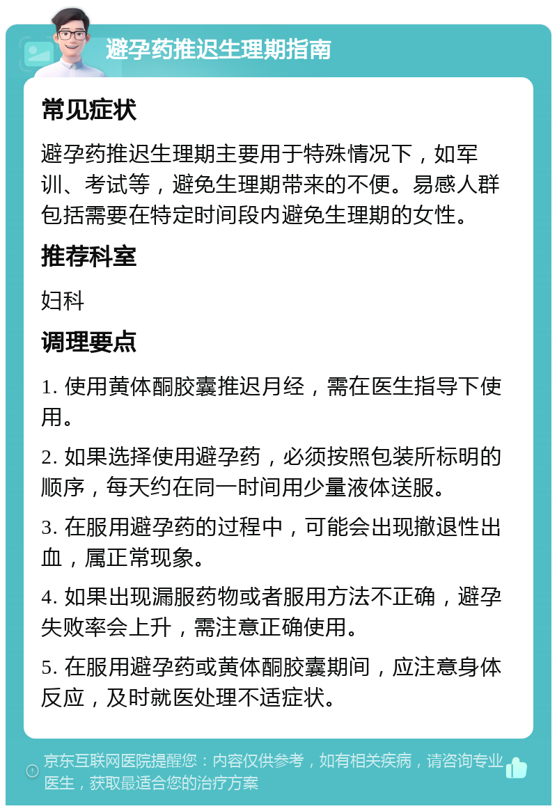 避孕药推迟生理期指南 常见症状 避孕药推迟生理期主要用于特殊情况下，如军训、考试等，避免生理期带来的不便。易感人群包括需要在特定时间段内避免生理期的女性。 推荐科室 妇科 调理要点 1. 使用黄体酮胶囊推迟月经，需在医生指导下使用。 2. 如果选择使用避孕药，必须按照包装所标明的顺序，每天约在同一时间用少量液体送服。 3. 在服用避孕药的过程中，可能会出现撤退性出血，属正常现象。 4. 如果出现漏服药物或者服用方法不正确，避孕失败率会上升，需注意正确使用。 5. 在服用避孕药或黄体酮胶囊期间，应注意身体反应，及时就医处理不适症状。