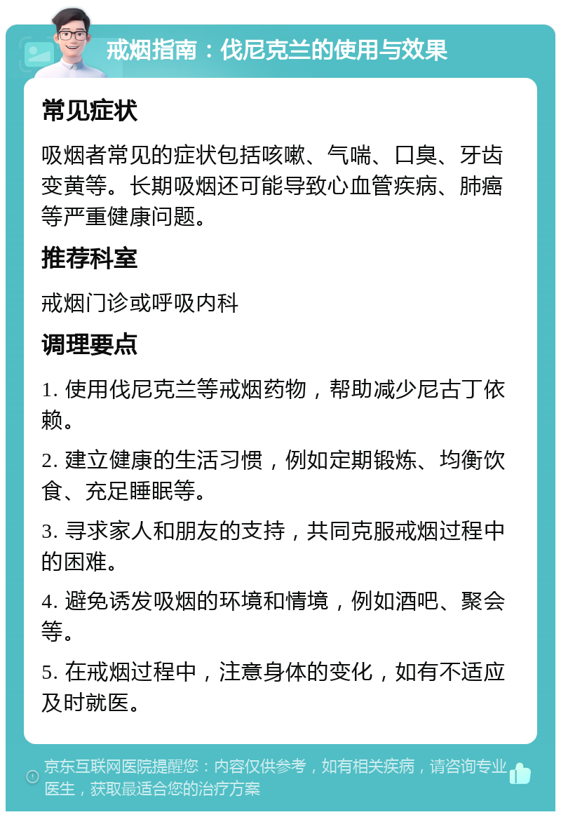 戒烟指南：伐尼克兰的使用与效果 常见症状 吸烟者常见的症状包括咳嗽、气喘、口臭、牙齿变黄等。长期吸烟还可能导致心血管疾病、肺癌等严重健康问题。 推荐科室 戒烟门诊或呼吸内科 调理要点 1. 使用伐尼克兰等戒烟药物，帮助减少尼古丁依赖。 2. 建立健康的生活习惯，例如定期锻炼、均衡饮食、充足睡眠等。 3. 寻求家人和朋友的支持，共同克服戒烟过程中的困难。 4. 避免诱发吸烟的环境和情境，例如酒吧、聚会等。 5. 在戒烟过程中，注意身体的变化，如有不适应及时就医。