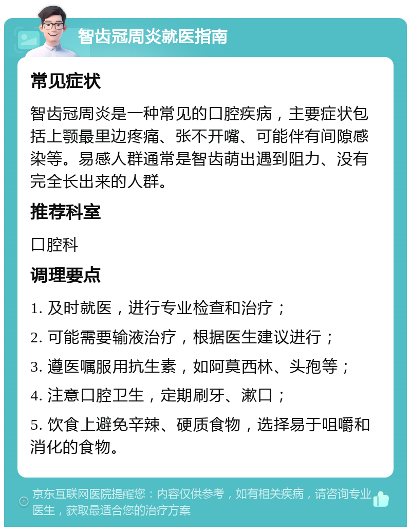 智齿冠周炎就医指南 常见症状 智齿冠周炎是一种常见的口腔疾病，主要症状包括上颚最里边疼痛、张不开嘴、可能伴有间隙感染等。易感人群通常是智齿萌出遇到阻力、没有完全长出来的人群。 推荐科室 口腔科 调理要点 1. 及时就医，进行专业检查和治疗； 2. 可能需要输液治疗，根据医生建议进行； 3. 遵医嘱服用抗生素，如阿莫西林、头孢等； 4. 注意口腔卫生，定期刷牙、漱口； 5. 饮食上避免辛辣、硬质食物，选择易于咀嚼和消化的食物。