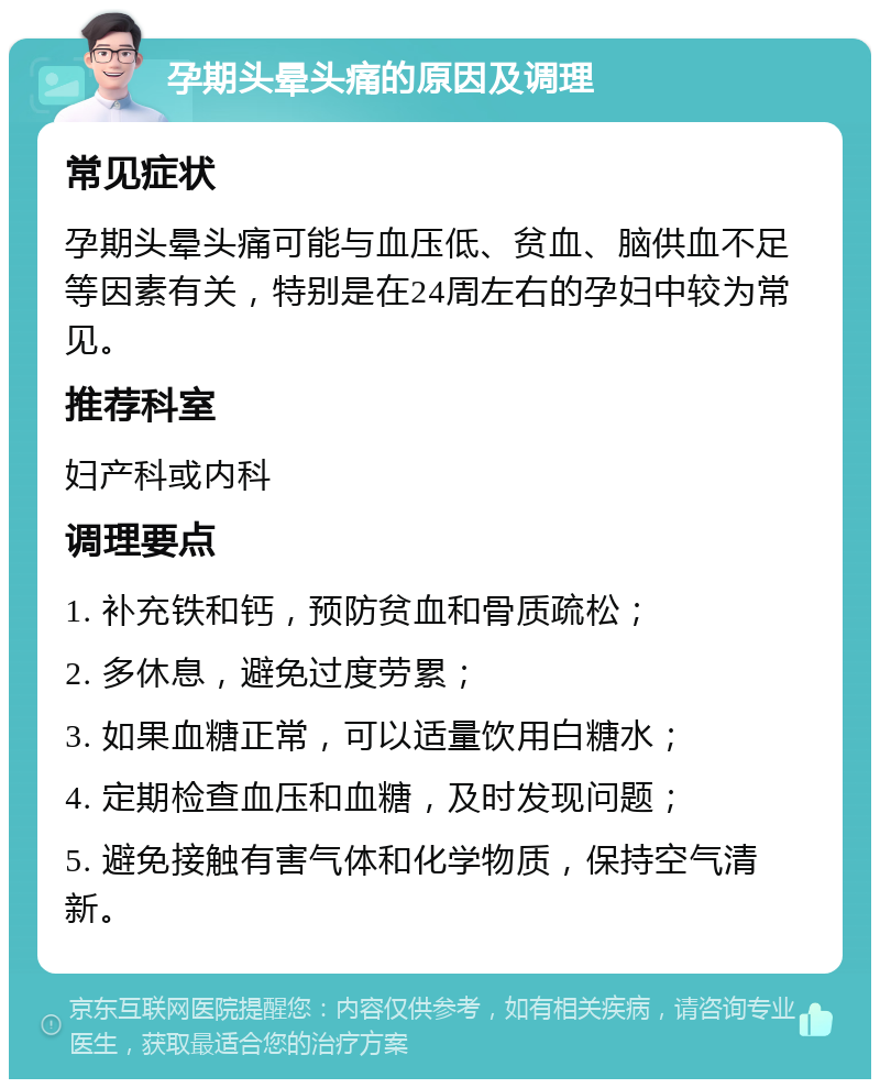 孕期头晕头痛的原因及调理 常见症状 孕期头晕头痛可能与血压低、贫血、脑供血不足等因素有关，特别是在24周左右的孕妇中较为常见。 推荐科室 妇产科或内科 调理要点 1. 补充铁和钙，预防贫血和骨质疏松； 2. 多休息，避免过度劳累； 3. 如果血糖正常，可以适量饮用白糖水； 4. 定期检查血压和血糖，及时发现问题； 5. 避免接触有害气体和化学物质，保持空气清新。