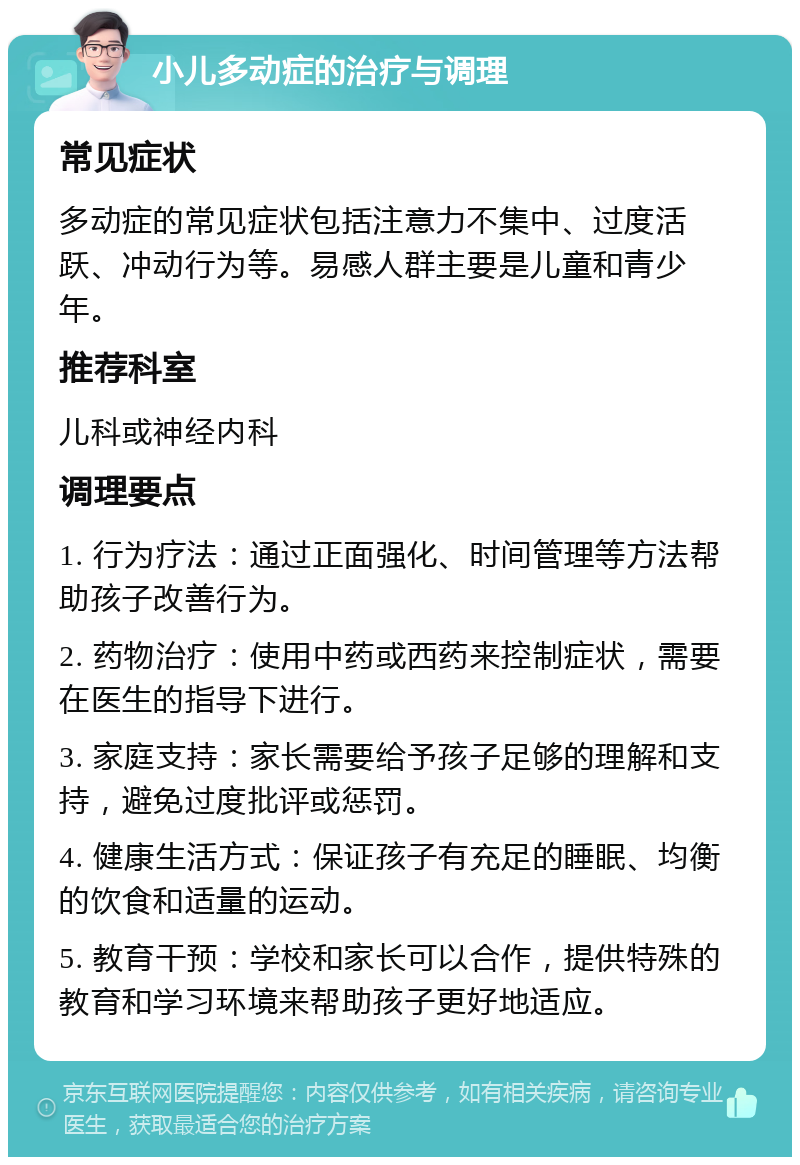 小儿多动症的治疗与调理 常见症状 多动症的常见症状包括注意力不集中、过度活跃、冲动行为等。易感人群主要是儿童和青少年。 推荐科室 儿科或神经内科 调理要点 1. 行为疗法：通过正面强化、时间管理等方法帮助孩子改善行为。 2. 药物治疗：使用中药或西药来控制症状，需要在医生的指导下进行。 3. 家庭支持：家长需要给予孩子足够的理解和支持，避免过度批评或惩罚。 4. 健康生活方式：保证孩子有充足的睡眠、均衡的饮食和适量的运动。 5. 教育干预：学校和家长可以合作，提供特殊的教育和学习环境来帮助孩子更好地适应。