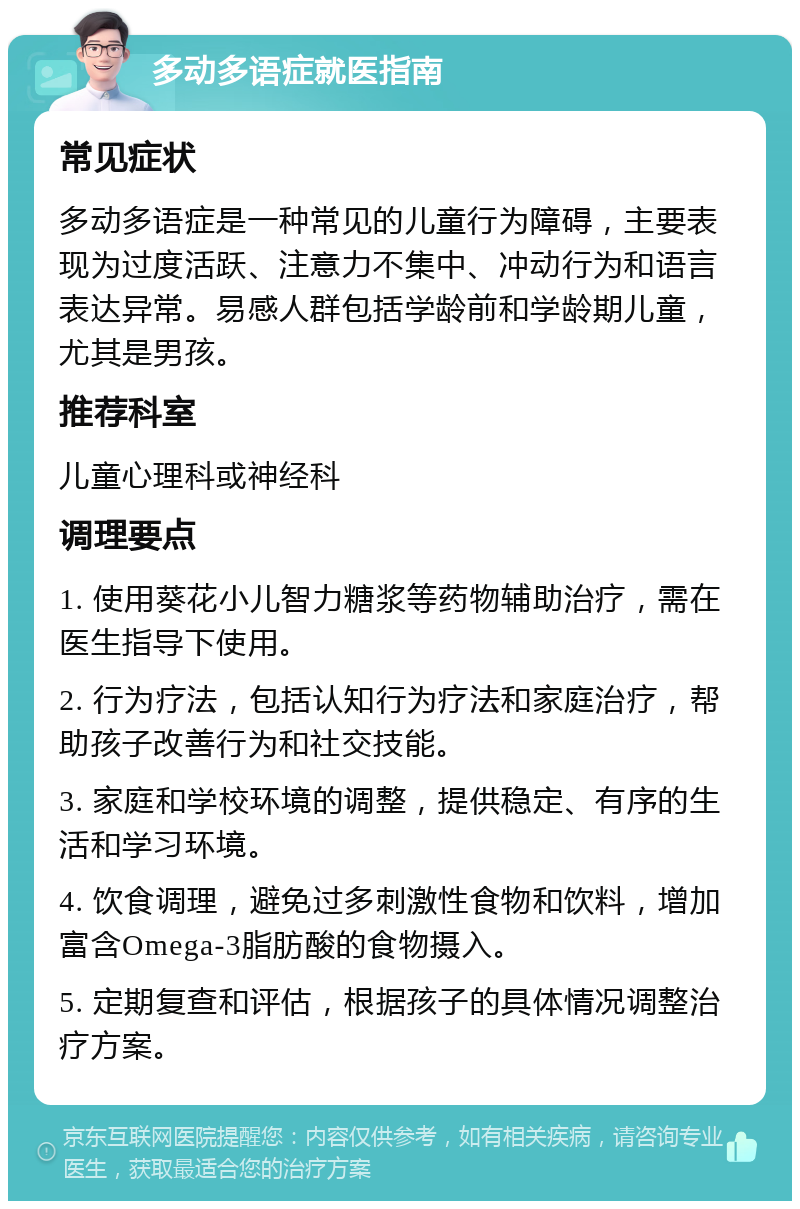 多动多语症就医指南 常见症状 多动多语症是一种常见的儿童行为障碍，主要表现为过度活跃、注意力不集中、冲动行为和语言表达异常。易感人群包括学龄前和学龄期儿童，尤其是男孩。 推荐科室 儿童心理科或神经科 调理要点 1. 使用葵花小儿智力糖浆等药物辅助治疗，需在医生指导下使用。 2. 行为疗法，包括认知行为疗法和家庭治疗，帮助孩子改善行为和社交技能。 3. 家庭和学校环境的调整，提供稳定、有序的生活和学习环境。 4. 饮食调理，避免过多刺激性食物和饮料，增加富含Omega-3脂肪酸的食物摄入。 5. 定期复查和评估，根据孩子的具体情况调整治疗方案。