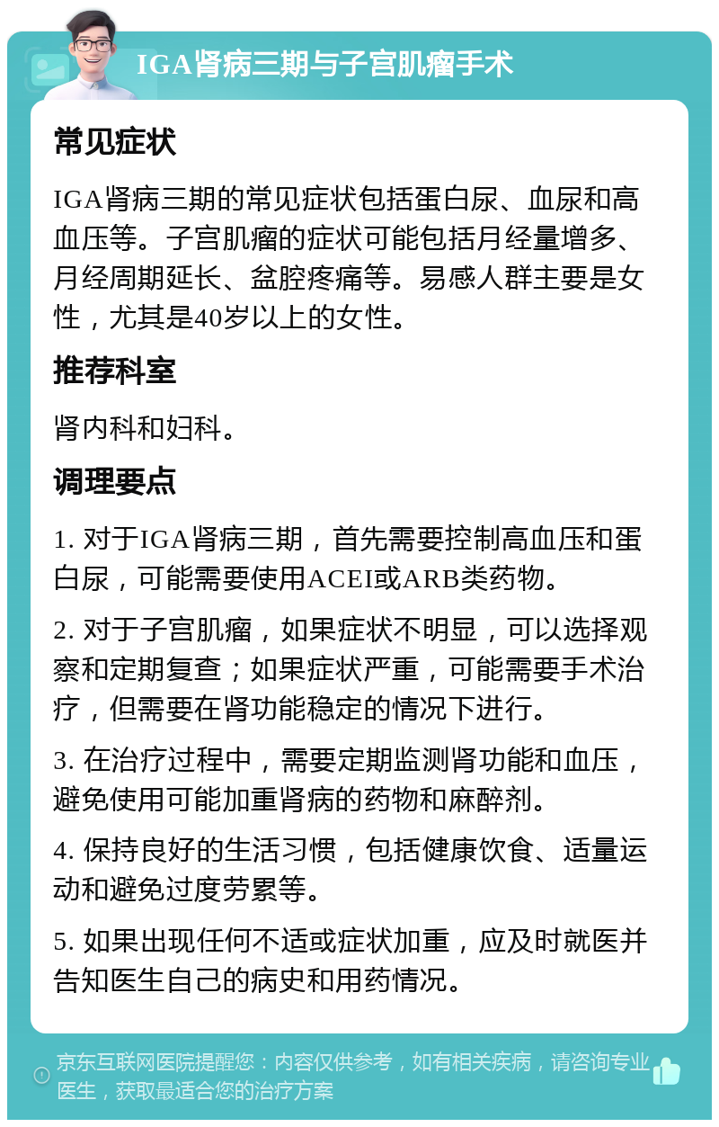 IGA肾病三期与子宫肌瘤手术 常见症状 IGA肾病三期的常见症状包括蛋白尿、血尿和高血压等。子宫肌瘤的症状可能包括月经量增多、月经周期延长、盆腔疼痛等。易感人群主要是女性，尤其是40岁以上的女性。 推荐科室 肾内科和妇科。 调理要点 1. 对于IGA肾病三期，首先需要控制高血压和蛋白尿，可能需要使用ACEI或ARB类药物。 2. 对于子宫肌瘤，如果症状不明显，可以选择观察和定期复查；如果症状严重，可能需要手术治疗，但需要在肾功能稳定的情况下进行。 3. 在治疗过程中，需要定期监测肾功能和血压，避免使用可能加重肾病的药物和麻醉剂。 4. 保持良好的生活习惯，包括健康饮食、适量运动和避免过度劳累等。 5. 如果出现任何不适或症状加重，应及时就医并告知医生自己的病史和用药情况。