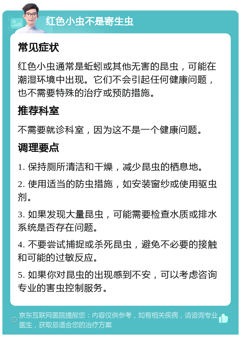 红色小虫不是寄生虫 常见症状 红色小虫通常是蚯蚓或其他无害的昆虫，可能在潮湿环境中出现。它们不会引起任何健康问题，也不需要特殊的治疗或预防措施。 推荐科室 不需要就诊科室，因为这不是一个健康问题。 调理要点 1. 保持厕所清洁和干燥，减少昆虫的栖息地。 2. 使用适当的防虫措施，如安装窗纱或使用驱虫剂。 3. 如果发现大量昆虫，可能需要检查水质或排水系统是否存在问题。 4. 不要尝试捕捉或杀死昆虫，避免不必要的接触和可能的过敏反应。 5. 如果你对昆虫的出现感到不安，可以考虑咨询专业的害虫控制服务。