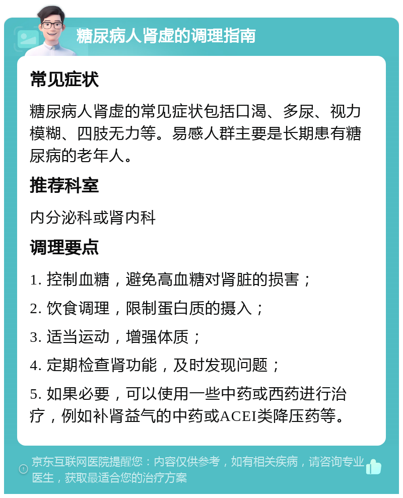 糖尿病人肾虚的调理指南 常见症状 糖尿病人肾虚的常见症状包括口渴、多尿、视力模糊、四肢无力等。易感人群主要是长期患有糖尿病的老年人。 推荐科室 内分泌科或肾内科 调理要点 1. 控制血糖，避免高血糖对肾脏的损害； 2. 饮食调理，限制蛋白质的摄入； 3. 适当运动，增强体质； 4. 定期检查肾功能，及时发现问题； 5. 如果必要，可以使用一些中药或西药进行治疗，例如补肾益气的中药或ACEI类降压药等。