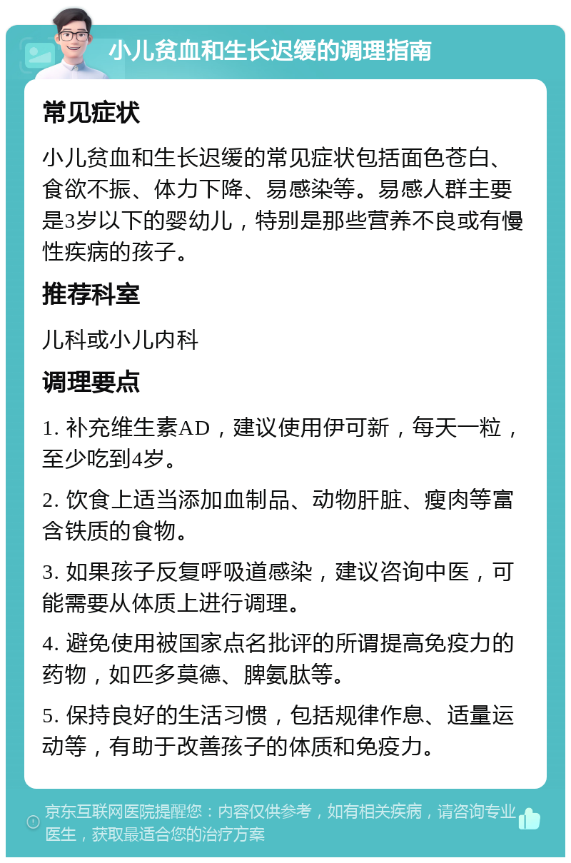 小儿贫血和生长迟缓的调理指南 常见症状 小儿贫血和生长迟缓的常见症状包括面色苍白、食欲不振、体力下降、易感染等。易感人群主要是3岁以下的婴幼儿，特别是那些营养不良或有慢性疾病的孩子。 推荐科室 儿科或小儿内科 调理要点 1. 补充维生素AD，建议使用伊可新，每天一粒，至少吃到4岁。 2. 饮食上适当添加血制品、动物肝脏、瘦肉等富含铁质的食物。 3. 如果孩子反复呼吸道感染，建议咨询中医，可能需要从体质上进行调理。 4. 避免使用被国家点名批评的所谓提高免疫力的药物，如匹多莫德、脾氨肽等。 5. 保持良好的生活习惯，包括规律作息、适量运动等，有助于改善孩子的体质和免疫力。