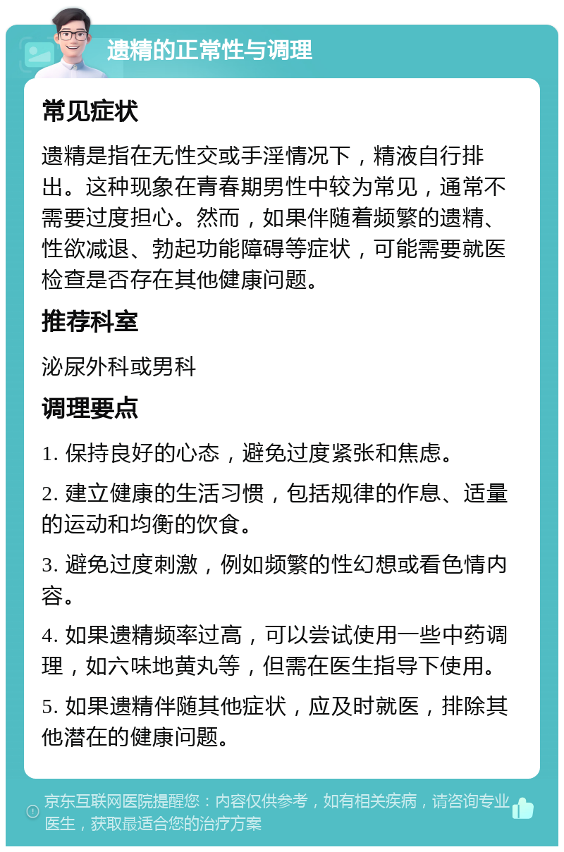 遗精的正常性与调理 常见症状 遗精是指在无性交或手淫情况下，精液自行排出。这种现象在青春期男性中较为常见，通常不需要过度担心。然而，如果伴随着频繁的遗精、性欲减退、勃起功能障碍等症状，可能需要就医检查是否存在其他健康问题。 推荐科室 泌尿外科或男科 调理要点 1. 保持良好的心态，避免过度紧张和焦虑。 2. 建立健康的生活习惯，包括规律的作息、适量的运动和均衡的饮食。 3. 避免过度刺激，例如频繁的性幻想或看色情内容。 4. 如果遗精频率过高，可以尝试使用一些中药调理，如六味地黄丸等，但需在医生指导下使用。 5. 如果遗精伴随其他症状，应及时就医，排除其他潜在的健康问题。