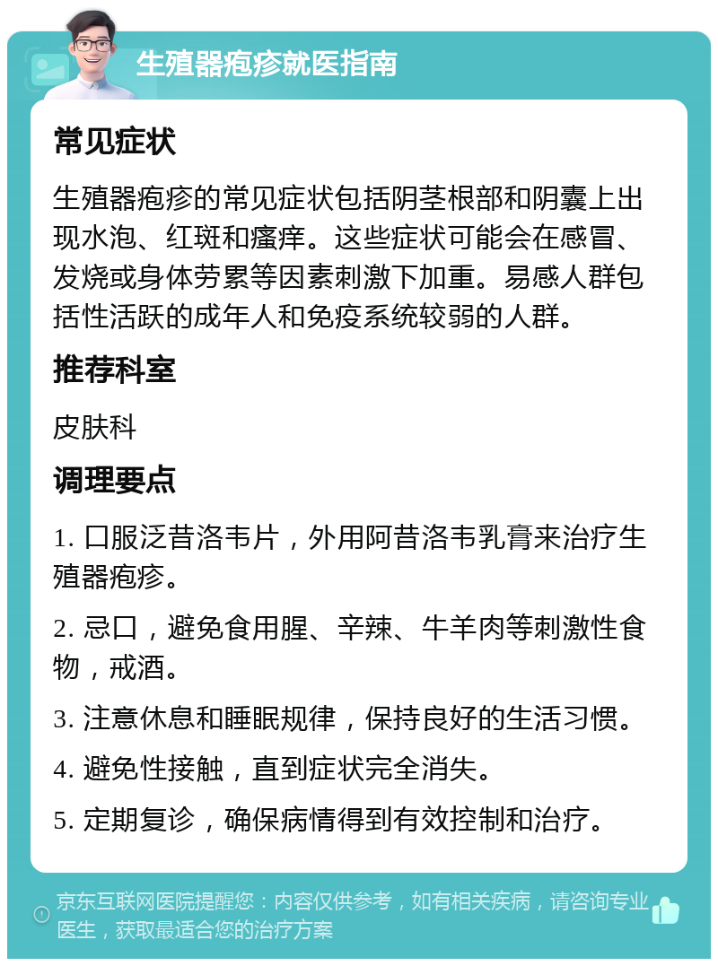 生殖器疱疹就医指南 常见症状 生殖器疱疹的常见症状包括阴茎根部和阴囊上出现水泡、红斑和瘙痒。这些症状可能会在感冒、发烧或身体劳累等因素刺激下加重。易感人群包括性活跃的成年人和免疫系统较弱的人群。 推荐科室 皮肤科 调理要点 1. 口服泛昔洛韦片，外用阿昔洛韦乳膏来治疗生殖器疱疹。 2. 忌口，避免食用腥、辛辣、牛羊肉等刺激性食物，戒酒。 3. 注意休息和睡眠规律，保持良好的生活习惯。 4. 避免性接触，直到症状完全消失。 5. 定期复诊，确保病情得到有效控制和治疗。