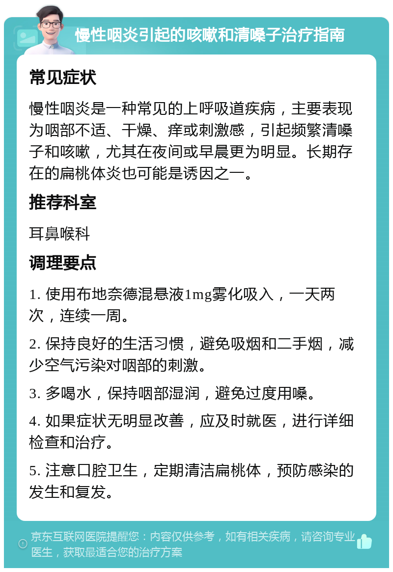 慢性咽炎引起的咳嗽和清嗓子治疗指南 常见症状 慢性咽炎是一种常见的上呼吸道疾病，主要表现为咽部不适、干燥、痒或刺激感，引起频繁清嗓子和咳嗽，尤其在夜间或早晨更为明显。长期存在的扁桃体炎也可能是诱因之一。 推荐科室 耳鼻喉科 调理要点 1. 使用布地奈德混悬液1mg雾化吸入，一天两次，连续一周。 2. 保持良好的生活习惯，避免吸烟和二手烟，减少空气污染对咽部的刺激。 3. 多喝水，保持咽部湿润，避免过度用嗓。 4. 如果症状无明显改善，应及时就医，进行详细检查和治疗。 5. 注意口腔卫生，定期清洁扁桃体，预防感染的发生和复发。