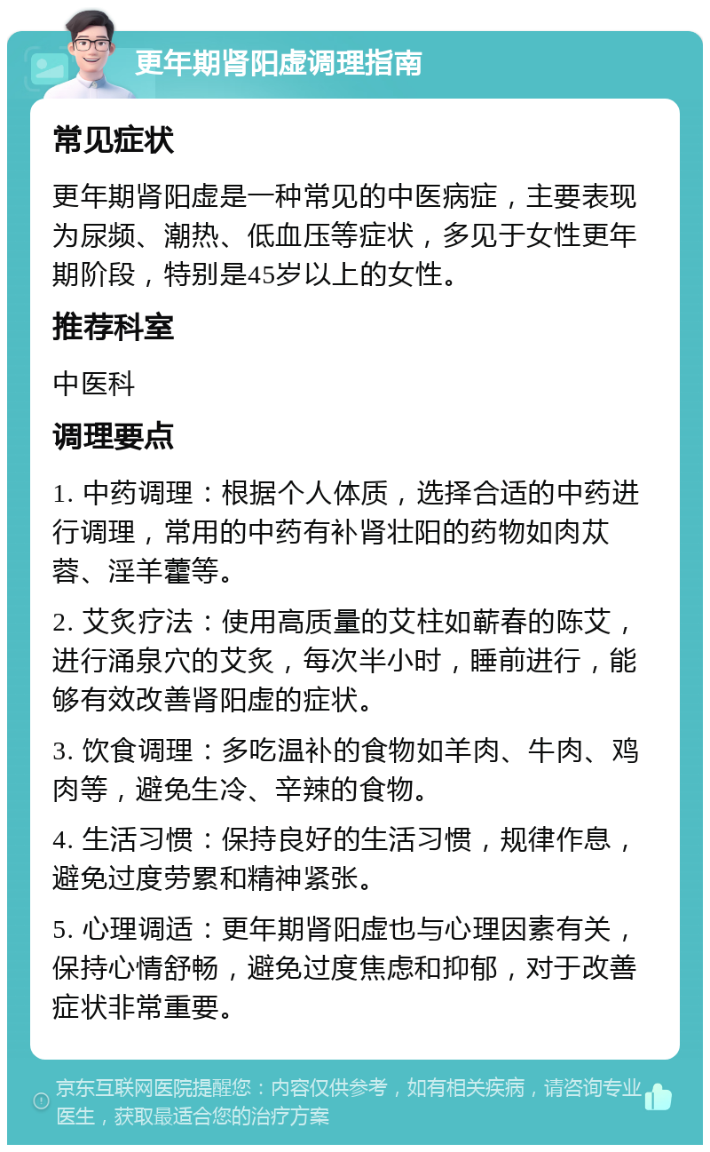 更年期肾阳虚调理指南 常见症状 更年期肾阳虚是一种常见的中医病症，主要表现为尿频、潮热、低血压等症状，多见于女性更年期阶段，特别是45岁以上的女性。 推荐科室 中医科 调理要点 1. 中药调理：根据个人体质，选择合适的中药进行调理，常用的中药有补肾壮阳的药物如肉苁蓉、淫羊藿等。 2. 艾炙疗法：使用高质量的艾柱如蕲春的陈艾，进行涌泉穴的艾炙，每次半小时，睡前进行，能够有效改善肾阳虚的症状。 3. 饮食调理：多吃温补的食物如羊肉、牛肉、鸡肉等，避免生冷、辛辣的食物。 4. 生活习惯：保持良好的生活习惯，规律作息，避免过度劳累和精神紧张。 5. 心理调适：更年期肾阳虚也与心理因素有关，保持心情舒畅，避免过度焦虑和抑郁，对于改善症状非常重要。