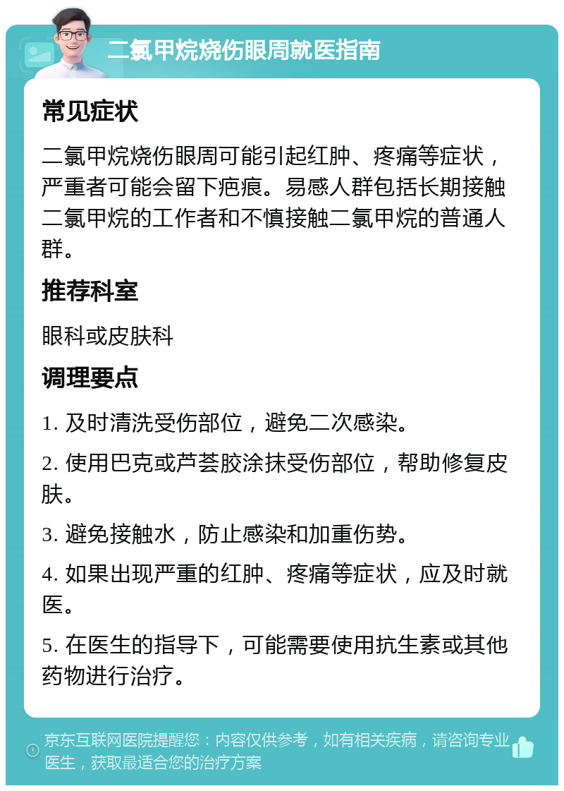 二氯甲烷烧伤眼周就医指南 常见症状 二氯甲烷烧伤眼周可能引起红肿、疼痛等症状，严重者可能会留下疤痕。易感人群包括长期接触二氯甲烷的工作者和不慎接触二氯甲烷的普通人群。 推荐科室 眼科或皮肤科 调理要点 1. 及时清洗受伤部位，避免二次感染。 2. 使用巴克或芦荟胶涂抹受伤部位，帮助修复皮肤。 3. 避免接触水，防止感染和加重伤势。 4. 如果出现严重的红肿、疼痛等症状，应及时就医。 5. 在医生的指导下，可能需要使用抗生素或其他药物进行治疗。