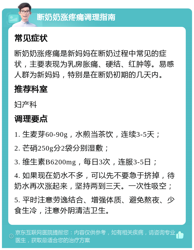 断奶奶涨疼痛调理指南 常见症状 断奶奶涨疼痛是新妈妈在断奶过程中常见的症状，主要表现为乳房胀痛、硬结、红肿等。易感人群为新妈妈，特别是在断奶初期的几天内。 推荐科室 妇产科 调理要点 1. 生麦芽60-90g，水煎当茶饮，连续3-5天； 2. 芒硝250g分2袋分别湿敷； 3. 维生素B6200mg，每日3次，连服3-5日； 4. 如果现在奶水不多，可以先不要急于挤掉，待奶水再次涨起来，坚持两到三天。一次性吸空； 5. 平时注意劳逸结合、增强体质、避免熬夜、少食生冷，注意外阴清洁卫生。