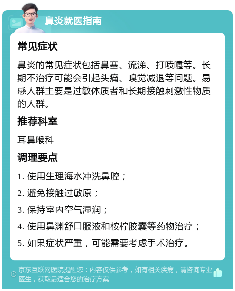 鼻炎就医指南 常见症状 鼻炎的常见症状包括鼻塞、流涕、打喷嚏等。长期不治疗可能会引起头痛、嗅觉减退等问题。易感人群主要是过敏体质者和长期接触刺激性物质的人群。 推荐科室 耳鼻喉科 调理要点 1. 使用生理海水冲洗鼻腔； 2. 避免接触过敏原； 3. 保持室内空气湿润； 4. 使用鼻渊舒口服液和桉柠胶囊等药物治疗； 5. 如果症状严重，可能需要考虑手术治疗。