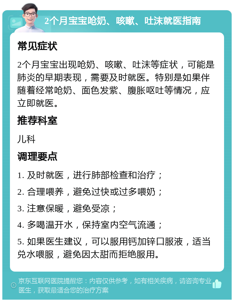 2个月宝宝呛奶、咳嗽、吐沫就医指南 常见症状 2个月宝宝出现呛奶、咳嗽、吐沫等症状，可能是肺炎的早期表现，需要及时就医。特别是如果伴随着经常呛奶、面色发紫、腹胀呕吐等情况，应立即就医。 推荐科室 儿科 调理要点 1. 及时就医，进行肺部检查和治疗； 2. 合理喂养，避免过快或过多喂奶； 3. 注意保暖，避免受凉； 4. 多喝温开水，保持室内空气流通； 5. 如果医生建议，可以服用钙加锌口服液，适当兑水喂服，避免因太甜而拒绝服用。