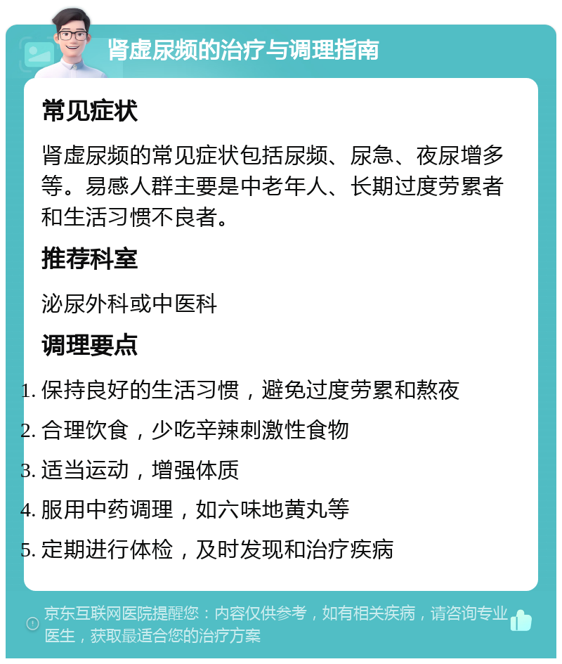 肾虚尿频的治疗与调理指南 常见症状 肾虚尿频的常见症状包括尿频、尿急、夜尿增多等。易感人群主要是中老年人、长期过度劳累者和生活习惯不良者。 推荐科室 泌尿外科或中医科 调理要点 保持良好的生活习惯，避免过度劳累和熬夜 合理饮食，少吃辛辣刺激性食物 适当运动，增强体质 服用中药调理，如六味地黄丸等 定期进行体检，及时发现和治疗疾病