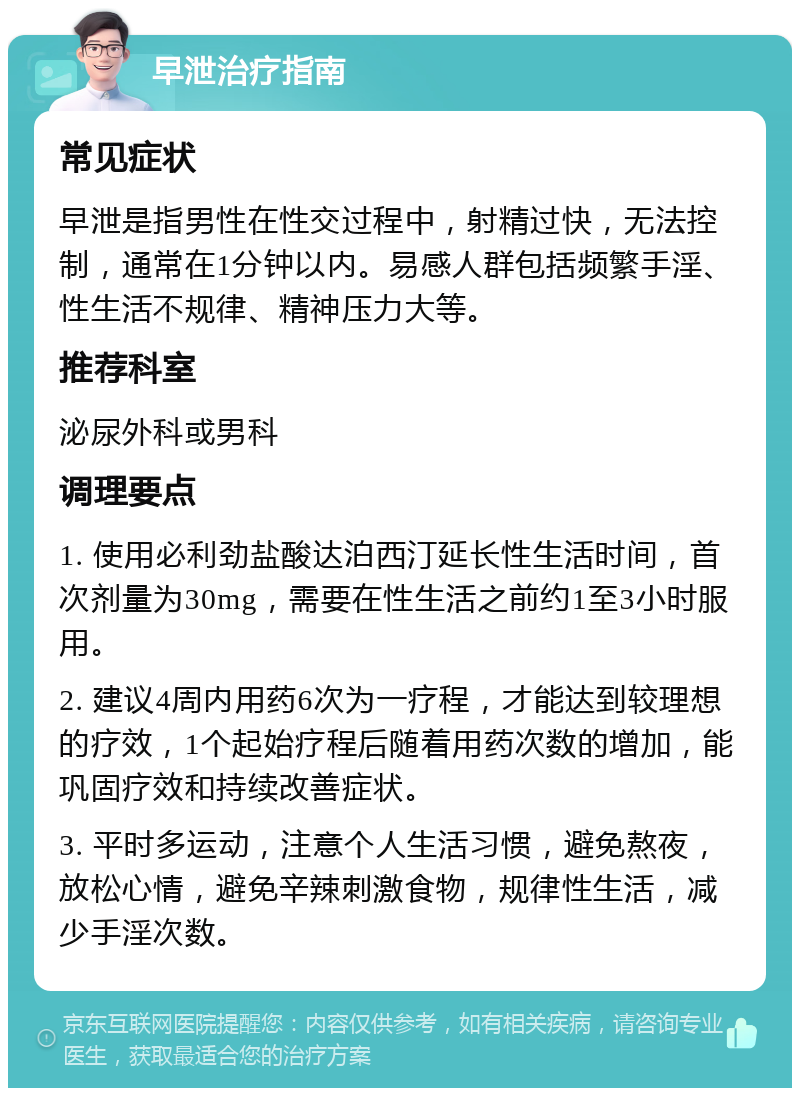 早泄治疗指南 常见症状 早泄是指男性在性交过程中，射精过快，无法控制，通常在1分钟以内。易感人群包括频繁手淫、性生活不规律、精神压力大等。 推荐科室 泌尿外科或男科 调理要点 1. 使用必利劲盐酸达泊西汀延长性生活时间，首次剂量为30mg，需要在性生活之前约1至3小时服用。 2. 建议4周内用药6次为一疗程，才能达到较理想的疗效，1个起始疗程后随着用药次数的增加，能巩固疗效和持续改善症状。 3. 平时多运动，注意个人生活习惯，避免熬夜，放松心情，避免辛辣刺激食物，规律性生活，减少手淫次数。