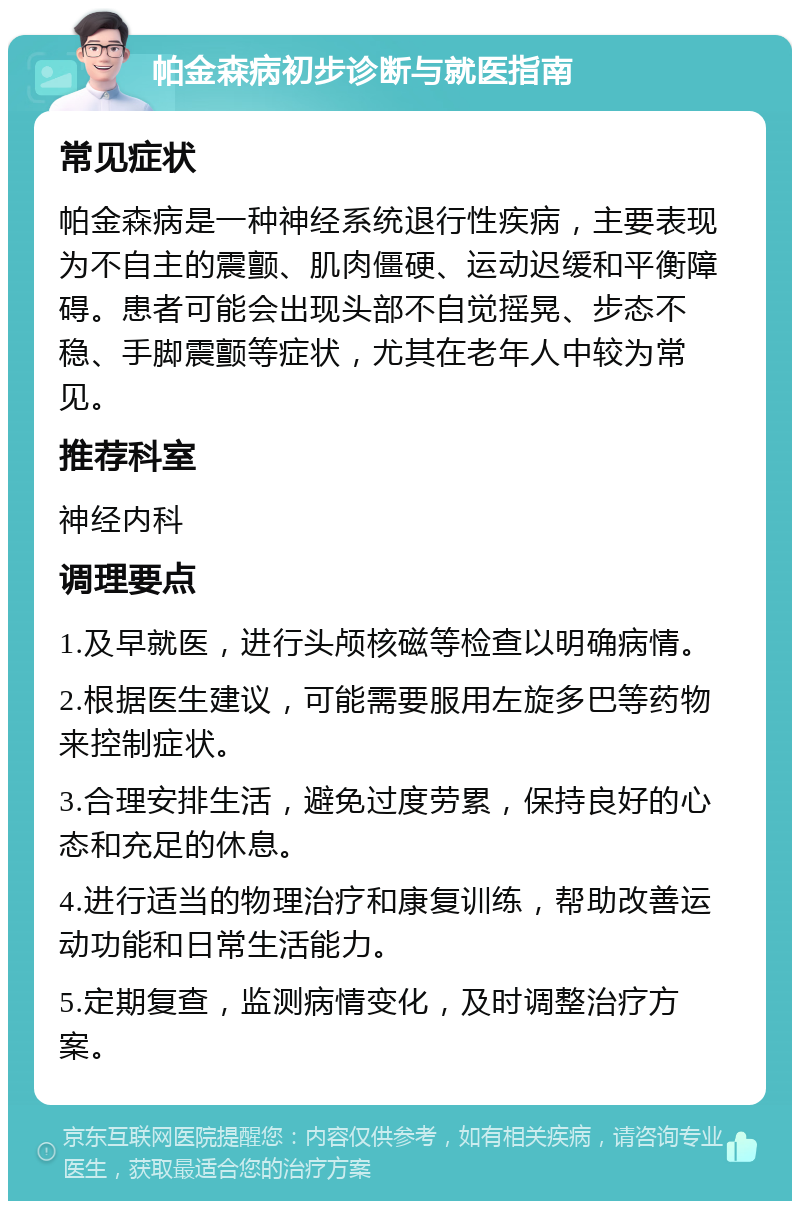 帕金森病初步诊断与就医指南 常见症状 帕金森病是一种神经系统退行性疾病，主要表现为不自主的震颤、肌肉僵硬、运动迟缓和平衡障碍。患者可能会出现头部不自觉摇晃、步态不稳、手脚震颤等症状，尤其在老年人中较为常见。 推荐科室 神经内科 调理要点 1.及早就医，进行头颅核磁等检查以明确病情。 2.根据医生建议，可能需要服用左旋多巴等药物来控制症状。 3.合理安排生活，避免过度劳累，保持良好的心态和充足的休息。 4.进行适当的物理治疗和康复训练，帮助改善运动功能和日常生活能力。 5.定期复查，监测病情变化，及时调整治疗方案。