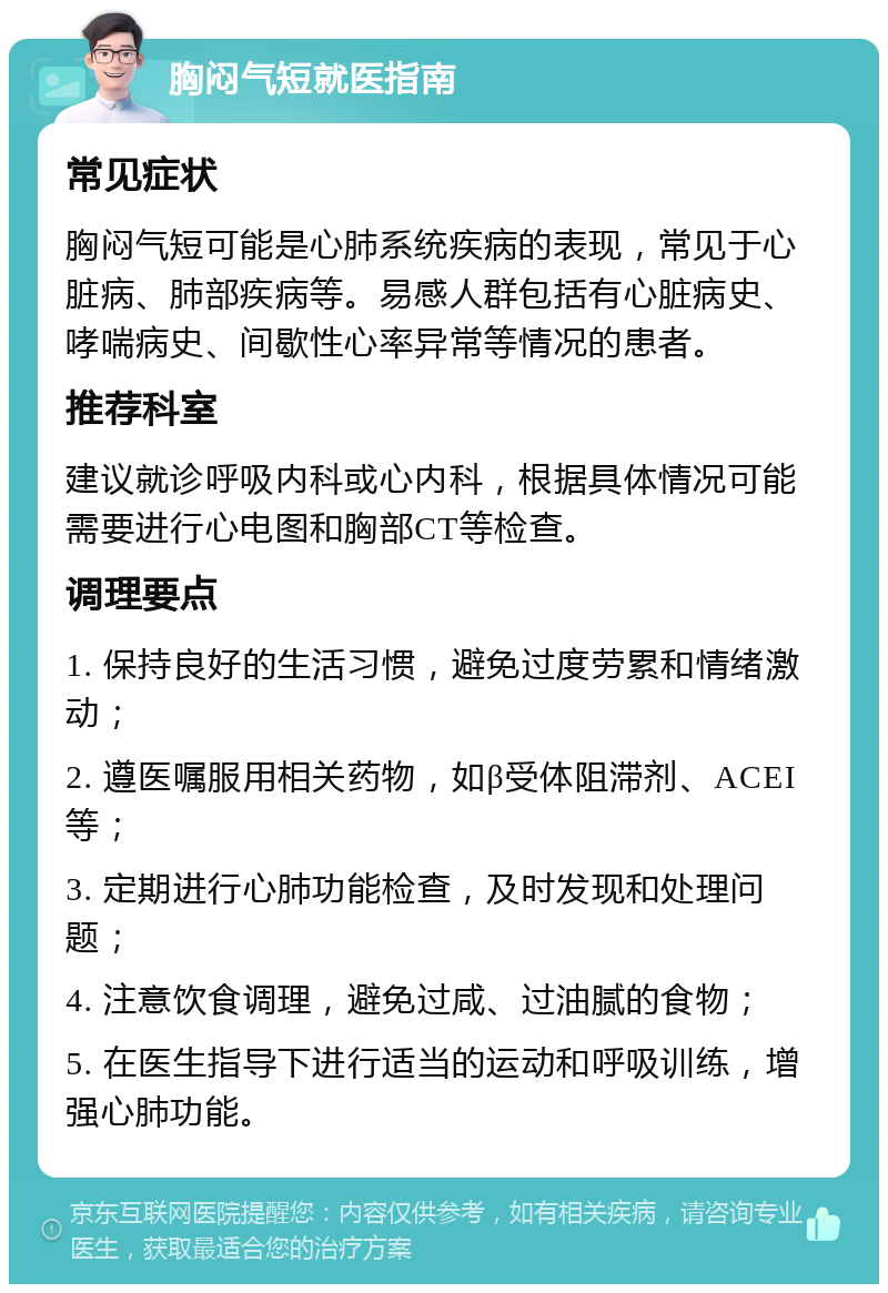 胸闷气短就医指南 常见症状 胸闷气短可能是心肺系统疾病的表现，常见于心脏病、肺部疾病等。易感人群包括有心脏病史、哮喘病史、间歇性心率异常等情况的患者。 推荐科室 建议就诊呼吸内科或心内科，根据具体情况可能需要进行心电图和胸部CT等检查。 调理要点 1. 保持良好的生活习惯，避免过度劳累和情绪激动； 2. 遵医嘱服用相关药物，如β受体阻滞剂、ACEI等； 3. 定期进行心肺功能检查，及时发现和处理问题； 4. 注意饮食调理，避免过咸、过油腻的食物； 5. 在医生指导下进行适当的运动和呼吸训练，增强心肺功能。