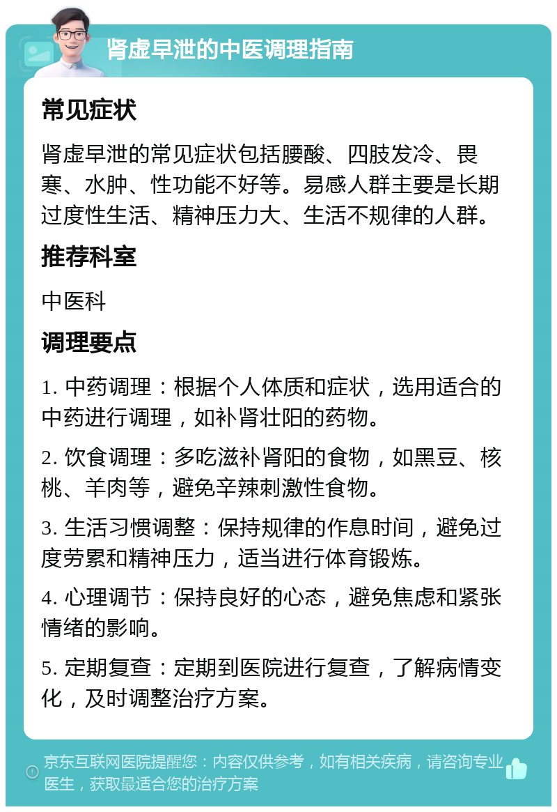 肾虚早泄的中医调理指南 常见症状 肾虚早泄的常见症状包括腰酸、四肢发冷、畏寒、水肿、性功能不好等。易感人群主要是长期过度性生活、精神压力大、生活不规律的人群。 推荐科室 中医科 调理要点 1. 中药调理：根据个人体质和症状，选用适合的中药进行调理，如补肾壮阳的药物。 2. 饮食调理：多吃滋补肾阳的食物，如黑豆、核桃、羊肉等，避免辛辣刺激性食物。 3. 生活习惯调整：保持规律的作息时间，避免过度劳累和精神压力，适当进行体育锻炼。 4. 心理调节：保持良好的心态，避免焦虑和紧张情绪的影响。 5. 定期复查：定期到医院进行复查，了解病情变化，及时调整治疗方案。