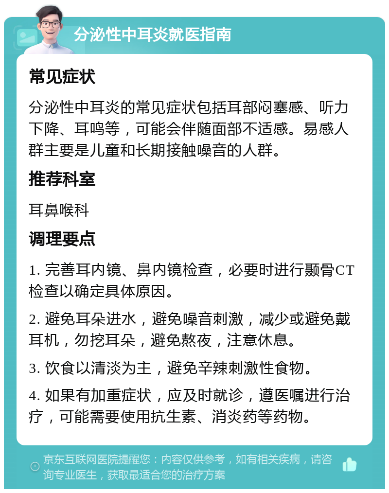 分泌性中耳炎就医指南 常见症状 分泌性中耳炎的常见症状包括耳部闷塞感、听力下降、耳鸣等，可能会伴随面部不适感。易感人群主要是儿童和长期接触噪音的人群。 推荐科室 耳鼻喉科 调理要点 1. 完善耳内镜、鼻内镜检查，必要时进行颞骨CT检查以确定具体原因。 2. 避免耳朵进水，避免噪音刺激，减少或避免戴耳机，勿挖耳朵，避免熬夜，注意休息。 3. 饮食以清淡为主，避免辛辣刺激性食物。 4. 如果有加重症状，应及时就诊，遵医嘱进行治疗，可能需要使用抗生素、消炎药等药物。