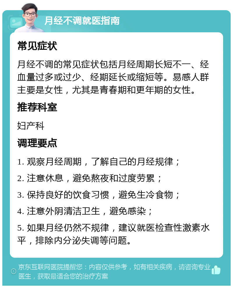 月经不调就医指南 常见症状 月经不调的常见症状包括月经周期长短不一、经血量过多或过少、经期延长或缩短等。易感人群主要是女性，尤其是青春期和更年期的女性。 推荐科室 妇产科 调理要点 1. 观察月经周期，了解自己的月经规律； 2. 注意休息，避免熬夜和过度劳累； 3. 保持良好的饮食习惯，避免生冷食物； 4. 注意外阴清洁卫生，避免感染； 5. 如果月经仍然不规律，建议就医检查性激素水平，排除内分泌失调等问题。