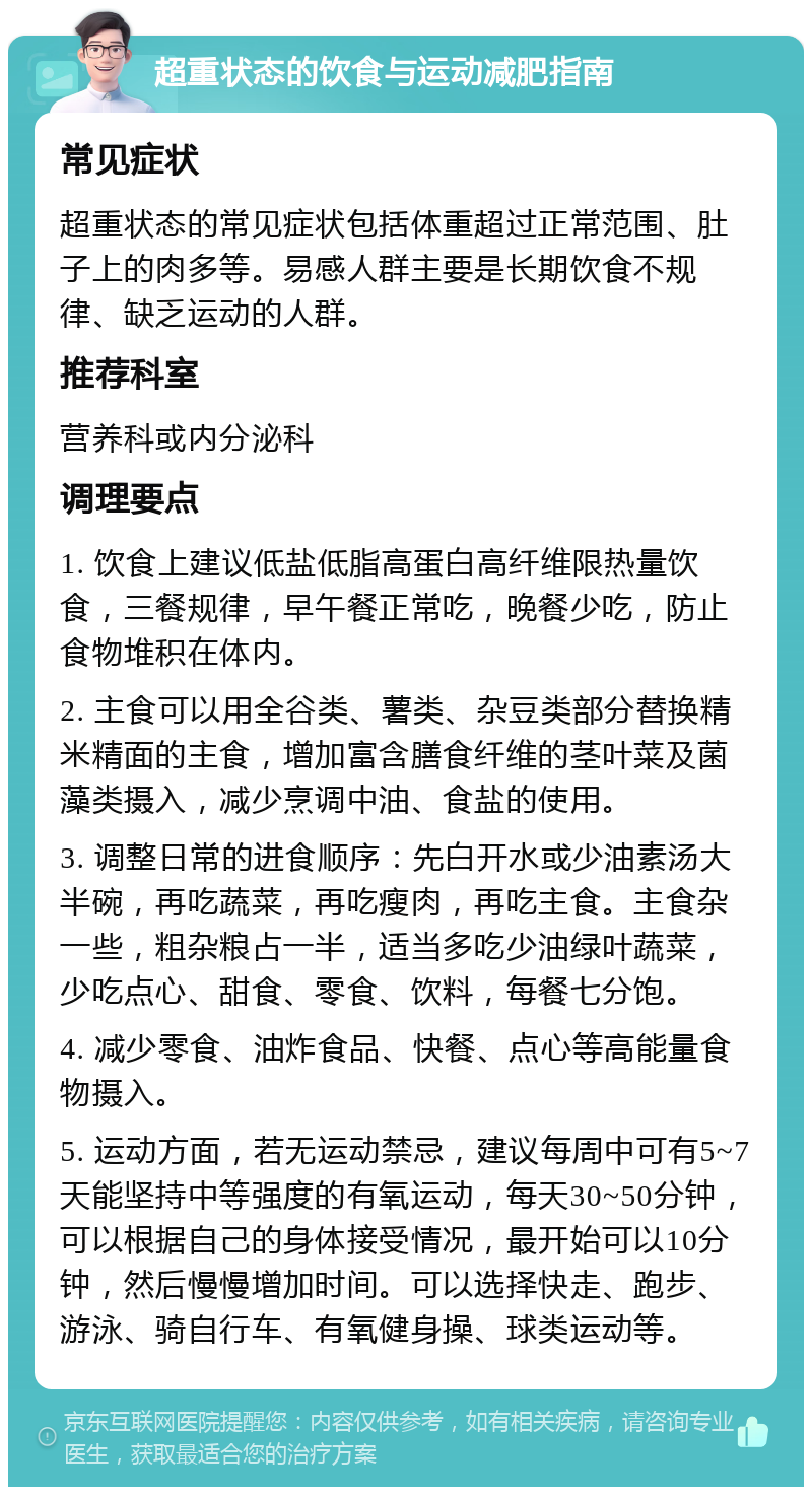 超重状态的饮食与运动减肥指南 常见症状 超重状态的常见症状包括体重超过正常范围、肚子上的肉多等。易感人群主要是长期饮食不规律、缺乏运动的人群。 推荐科室 营养科或内分泌科 调理要点 1. 饮食上建议低盐低脂高蛋白高纤维限热量饮食，三餐规律，早午餐正常吃，晚餐少吃，防止食物堆积在体内。 2. 主食可以用全谷类、薯类、杂豆类部分替换精米精面的主食，增加富含膳食纤维的茎叶菜及菌藻类摄入，减少烹调中油、食盐的使用。 3. 调整日常的进食顺序：先白开水或少油素汤大半碗，再吃蔬菜，再吃瘦肉，再吃主食。主食杂一些，粗杂粮占一半，适当多吃少油绿叶蔬菜，少吃点心、甜食、零食、饮料，每餐七分饱。 4. 减少零食、油炸食品、快餐、点心等高能量食物摄入。 5. 运动方面，若无运动禁忌，建议每周中可有5~7天能坚持中等强度的有氧运动，每天30~50分钟，可以根据自己的身体接受情况，最开始可以10分钟，然后慢慢增加时间。可以选择快走、跑步、游泳、骑自行车、有氧健身操、球类运动等。