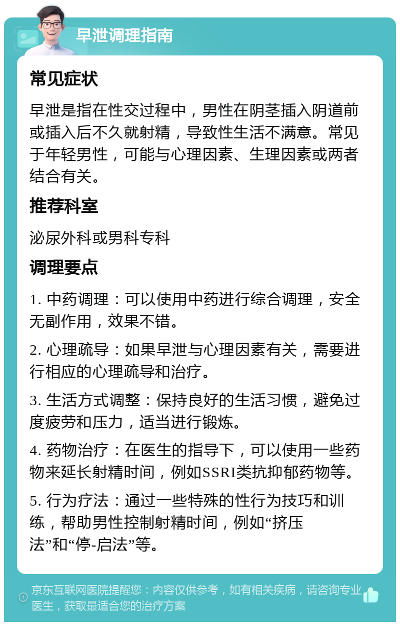 早泄调理指南 常见症状 早泄是指在性交过程中，男性在阴茎插入阴道前或插入后不久就射精，导致性生活不满意。常见于年轻男性，可能与心理因素、生理因素或两者结合有关。 推荐科室 泌尿外科或男科专科 调理要点 1. 中药调理：可以使用中药进行综合调理，安全无副作用，效果不错。 2. 心理疏导：如果早泄与心理因素有关，需要进行相应的心理疏导和治疗。 3. 生活方式调整：保持良好的生活习惯，避免过度疲劳和压力，适当进行锻炼。 4. 药物治疗：在医生的指导下，可以使用一些药物来延长射精时间，例如SSRI类抗抑郁药物等。 5. 行为疗法：通过一些特殊的性行为技巧和训练，帮助男性控制射精时间，例如“挤压法”和“停-启法”等。