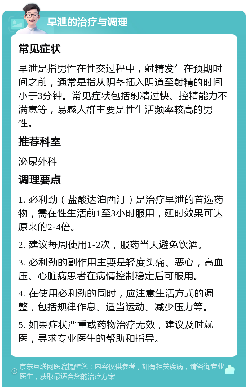 早泄的治疗与调理 常见症状 早泄是指男性在性交过程中，射精发生在预期时间之前，通常是指从阴茎插入阴道至射精的时间小于3分钟。常见症状包括射精过快、控精能力不满意等，易感人群主要是性生活频率较高的男性。 推荐科室 泌尿外科 调理要点 1. 必利劲（盐酸达泊西汀）是治疗早泄的首选药物，需在性生活前1至3小时服用，延时效果可达原来的2-4倍。 2. 建议每周使用1-2次，服药当天避免饮酒。 3. 必利劲的副作用主要是轻度头痛、恶心，高血压、心脏病患者在病情控制稳定后可服用。 4. 在使用必利劲的同时，应注意生活方式的调整，包括规律作息、适当运动、减少压力等。 5. 如果症状严重或药物治疗无效，建议及时就医，寻求专业医生的帮助和指导。