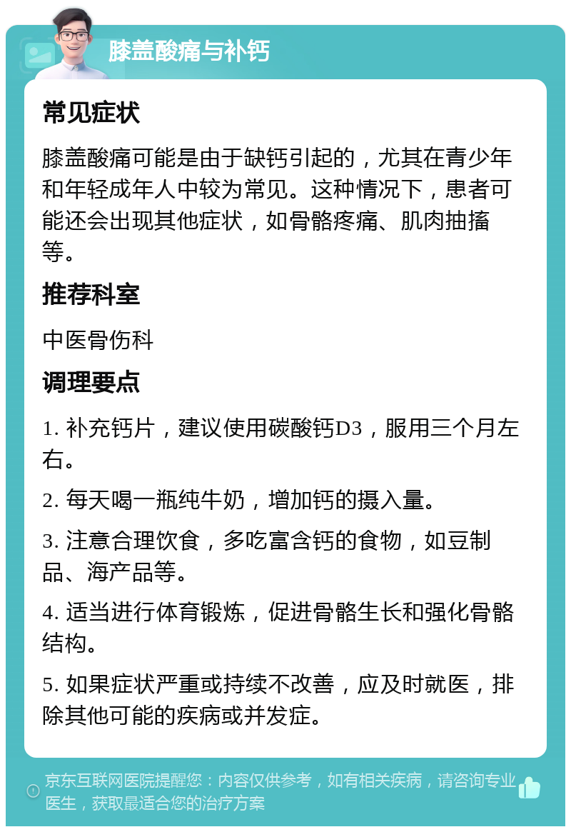 膝盖酸痛与补钙 常见症状 膝盖酸痛可能是由于缺钙引起的，尤其在青少年和年轻成年人中较为常见。这种情况下，患者可能还会出现其他症状，如骨骼疼痛、肌肉抽搐等。 推荐科室 中医骨伤科 调理要点 1. 补充钙片，建议使用碳酸钙D3，服用三个月左右。 2. 每天喝一瓶纯牛奶，增加钙的摄入量。 3. 注意合理饮食，多吃富含钙的食物，如豆制品、海产品等。 4. 适当进行体育锻炼，促进骨骼生长和强化骨骼结构。 5. 如果症状严重或持续不改善，应及时就医，排除其他可能的疾病或并发症。