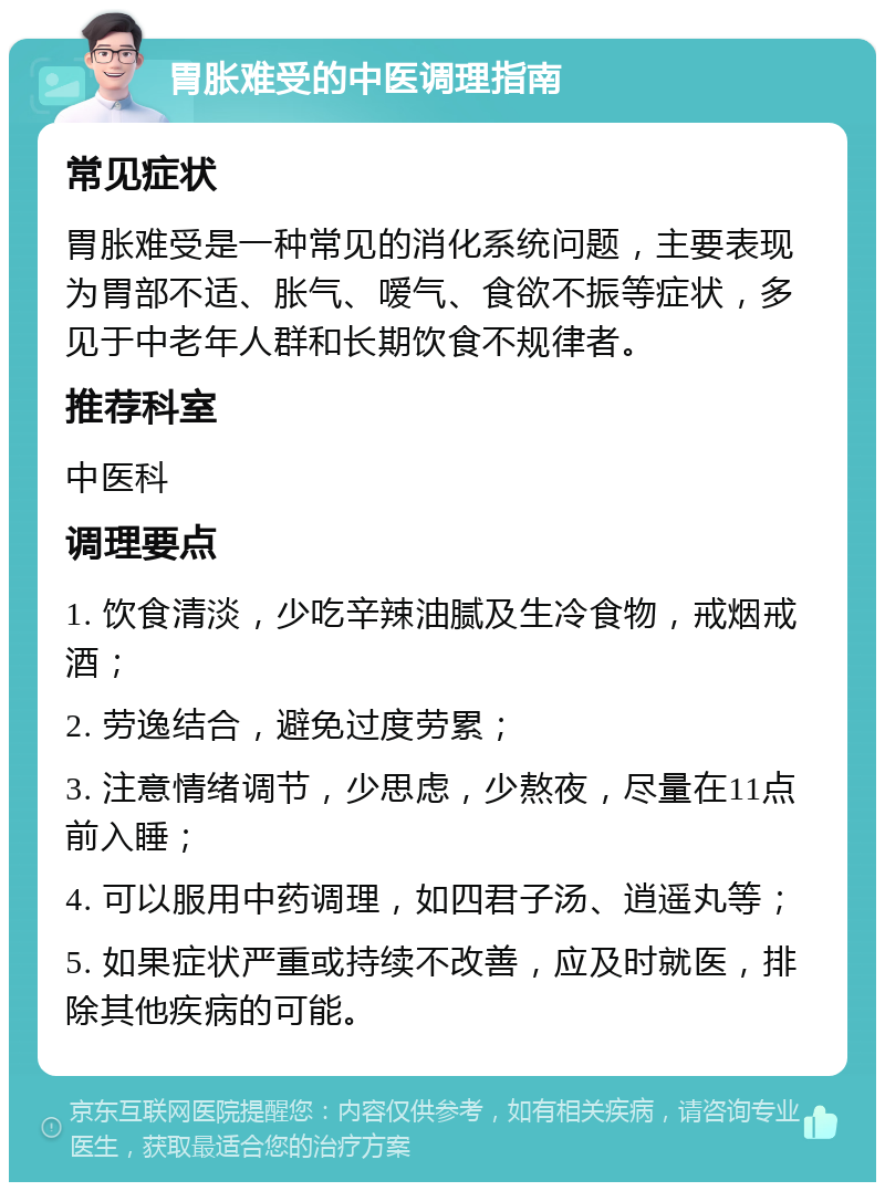 胃胀难受的中医调理指南 常见症状 胃胀难受是一种常见的消化系统问题，主要表现为胃部不适、胀气、嗳气、食欲不振等症状，多见于中老年人群和长期饮食不规律者。 推荐科室 中医科 调理要点 1. 饮食清淡，少吃辛辣油腻及生冷食物，戒烟戒酒； 2. 劳逸结合，避免过度劳累； 3. 注意情绪调节，少思虑，少熬夜，尽量在11点前入睡； 4. 可以服用中药调理，如四君子汤、逍遥丸等； 5. 如果症状严重或持续不改善，应及时就医，排除其他疾病的可能。