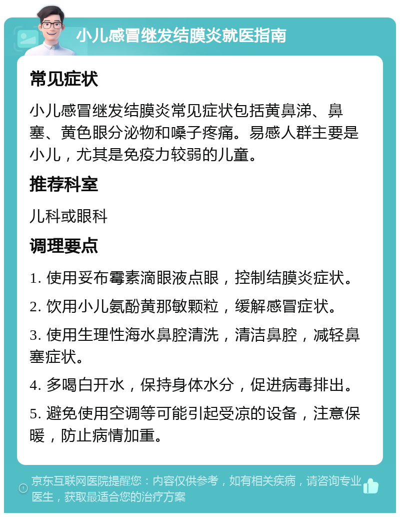 小儿感冒继发结膜炎就医指南 常见症状 小儿感冒继发结膜炎常见症状包括黄鼻涕、鼻塞、黄色眼分泌物和嗓子疼痛。易感人群主要是小儿，尤其是免疫力较弱的儿童。 推荐科室 儿科或眼科 调理要点 1. 使用妥布霉素滴眼液点眼，控制结膜炎症状。 2. 饮用小儿氨酚黄那敏颗粒，缓解感冒症状。 3. 使用生理性海水鼻腔清洗，清洁鼻腔，减轻鼻塞症状。 4. 多喝白开水，保持身体水分，促进病毒排出。 5. 避免使用空调等可能引起受凉的设备，注意保暖，防止病情加重。