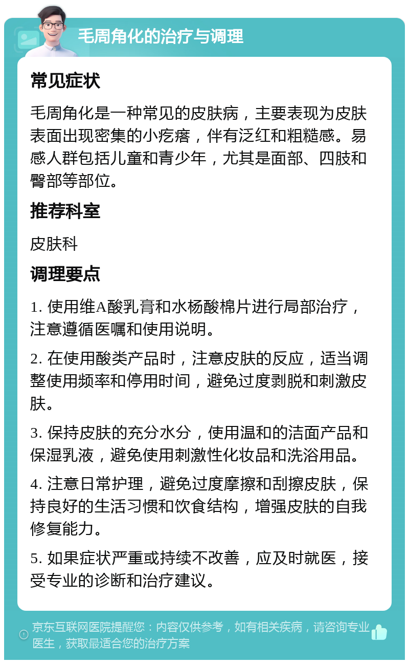 毛周角化的治疗与调理 常见症状 毛周角化是一种常见的皮肤病，主要表现为皮肤表面出现密集的小疙瘩，伴有泛红和粗糙感。易感人群包括儿童和青少年，尤其是面部、四肢和臀部等部位。 推荐科室 皮肤科 调理要点 1. 使用维A酸乳膏和水杨酸棉片进行局部治疗，注意遵循医嘱和使用说明。 2. 在使用酸类产品时，注意皮肤的反应，适当调整使用频率和停用时间，避免过度剥脱和刺激皮肤。 3. 保持皮肤的充分水分，使用温和的洁面产品和保湿乳液，避免使用刺激性化妆品和洗浴用品。 4. 注意日常护理，避免过度摩擦和刮擦皮肤，保持良好的生活习惯和饮食结构，增强皮肤的自我修复能力。 5. 如果症状严重或持续不改善，应及时就医，接受专业的诊断和治疗建议。