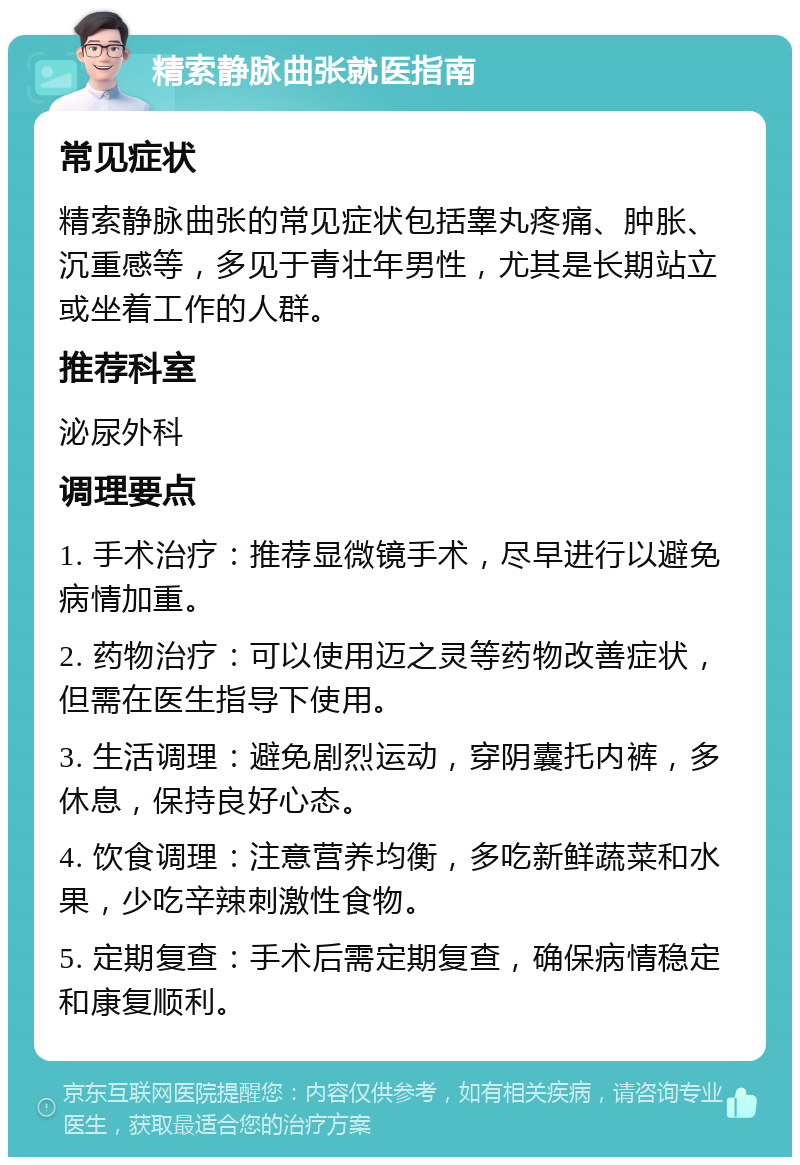 精索静脉曲张就医指南 常见症状 精索静脉曲张的常见症状包括睾丸疼痛、肿胀、沉重感等，多见于青壮年男性，尤其是长期站立或坐着工作的人群。 推荐科室 泌尿外科 调理要点 1. 手术治疗：推荐显微镜手术，尽早进行以避免病情加重。 2. 药物治疗：可以使用迈之灵等药物改善症状，但需在医生指导下使用。 3. 生活调理：避免剧烈运动，穿阴囊托内裤，多休息，保持良好心态。 4. 饮食调理：注意营养均衡，多吃新鲜蔬菜和水果，少吃辛辣刺激性食物。 5. 定期复查：手术后需定期复查，确保病情稳定和康复顺利。