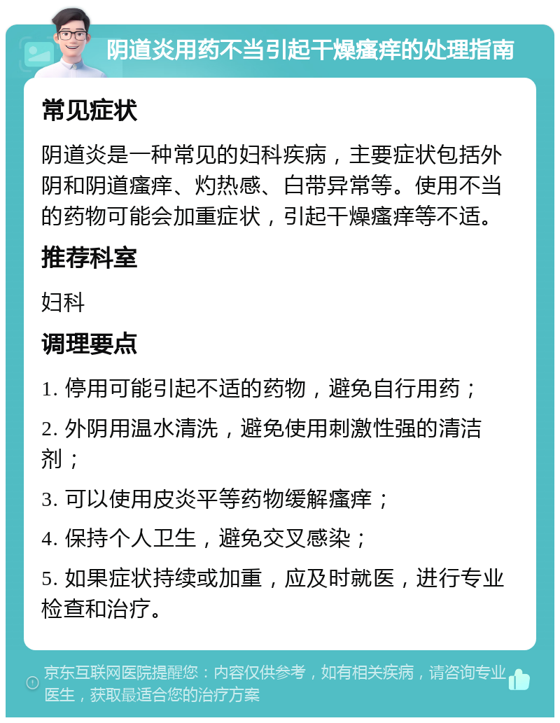 阴道炎用药不当引起干燥瘙痒的处理指南 常见症状 阴道炎是一种常见的妇科疾病，主要症状包括外阴和阴道瘙痒、灼热感、白带异常等。使用不当的药物可能会加重症状，引起干燥瘙痒等不适。 推荐科室 妇科 调理要点 1. 停用可能引起不适的药物，避免自行用药； 2. 外阴用温水清洗，避免使用刺激性强的清洁剂； 3. 可以使用皮炎平等药物缓解瘙痒； 4. 保持个人卫生，避免交叉感染； 5. 如果症状持续或加重，应及时就医，进行专业检查和治疗。