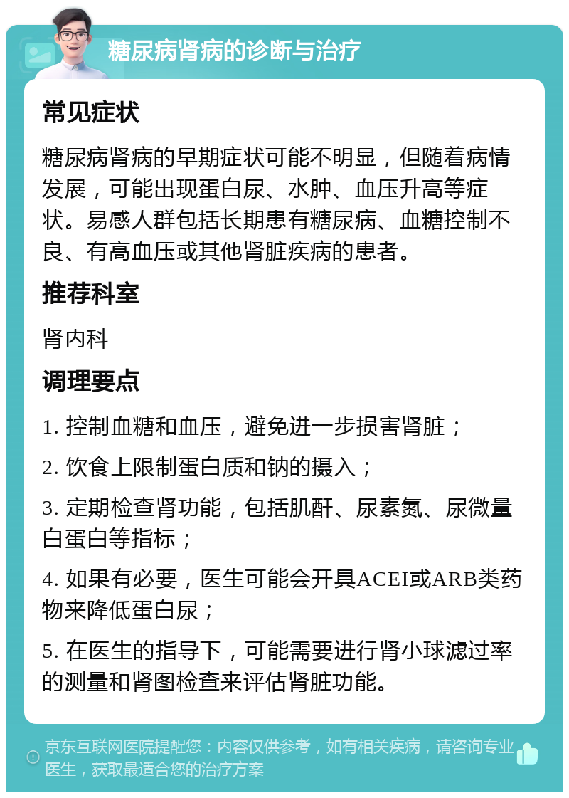 糖尿病肾病的诊断与治疗 常见症状 糖尿病肾病的早期症状可能不明显，但随着病情发展，可能出现蛋白尿、水肿、血压升高等症状。易感人群包括长期患有糖尿病、血糖控制不良、有高血压或其他肾脏疾病的患者。 推荐科室 肾内科 调理要点 1. 控制血糖和血压，避免进一步损害肾脏； 2. 饮食上限制蛋白质和钠的摄入； 3. 定期检查肾功能，包括肌酐、尿素氮、尿微量白蛋白等指标； 4. 如果有必要，医生可能会开具ACEI或ARB类药物来降低蛋白尿； 5. 在医生的指导下，可能需要进行肾小球滤过率的测量和肾图检查来评估肾脏功能。