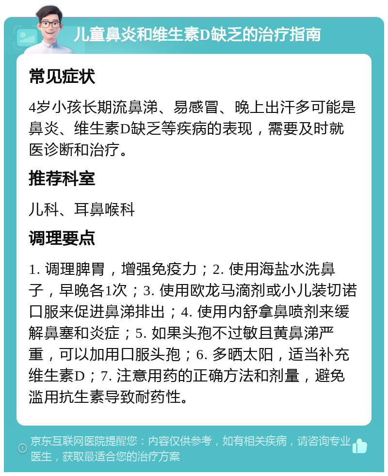 儿童鼻炎和维生素D缺乏的治疗指南 常见症状 4岁小孩长期流鼻涕、易感冒、晚上出汗多可能是鼻炎、维生素D缺乏等疾病的表现，需要及时就医诊断和治疗。 推荐科室 儿科、耳鼻喉科 调理要点 1. 调理脾胃，增强免疫力；2. 使用海盐水洗鼻子，早晚各1次；3. 使用欧龙马滴剂或小儿装切诺口服来促进鼻涕排出；4. 使用内舒拿鼻喷剂来缓解鼻塞和炎症；5. 如果头孢不过敏且黄鼻涕严重，可以加用口服头孢；6. 多晒太阳，适当补充维生素D；7. 注意用药的正确方法和剂量，避免滥用抗生素导致耐药性。