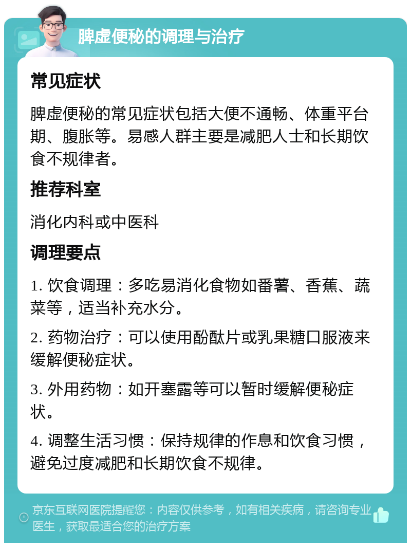 脾虚便秘的调理与治疗 常见症状 脾虚便秘的常见症状包括大便不通畅、体重平台期、腹胀等。易感人群主要是减肥人士和长期饮食不规律者。 推荐科室 消化内科或中医科 调理要点 1. 饮食调理：多吃易消化食物如番薯、香蕉、蔬菜等，适当补充水分。 2. 药物治疗：可以使用酚酞片或乳果糖口服液来缓解便秘症状。 3. 外用药物：如开塞露等可以暂时缓解便秘症状。 4. 调整生活习惯：保持规律的作息和饮食习惯，避免过度减肥和长期饮食不规律。