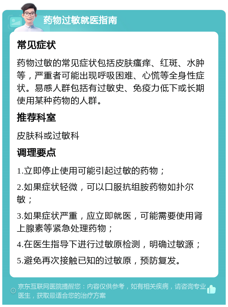 药物过敏就医指南 常见症状 药物过敏的常见症状包括皮肤瘙痒、红斑、水肿等，严重者可能出现呼吸困难、心慌等全身性症状。易感人群包括有过敏史、免疫力低下或长期使用某种药物的人群。 推荐科室 皮肤科或过敏科 调理要点 1.立即停止使用可能引起过敏的药物； 2.如果症状轻微，可以口服抗组胺药物如扑尔敏； 3.如果症状严重，应立即就医，可能需要使用肾上腺素等紧急处理药物； 4.在医生指导下进行过敏原检测，明确过敏源； 5.避免再次接触已知的过敏原，预防复发。