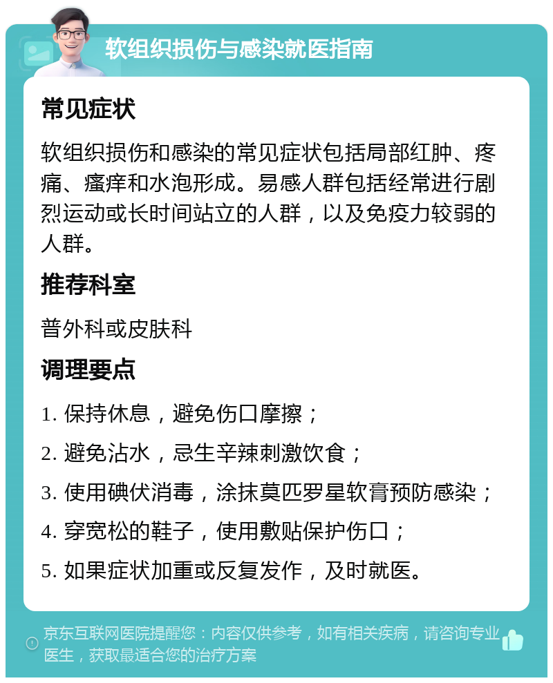 软组织损伤与感染就医指南 常见症状 软组织损伤和感染的常见症状包括局部红肿、疼痛、瘙痒和水泡形成。易感人群包括经常进行剧烈运动或长时间站立的人群，以及免疫力较弱的人群。 推荐科室 普外科或皮肤科 调理要点 1. 保持休息，避免伤口摩擦； 2. 避免沾水，忌生辛辣刺激饮食； 3. 使用碘伏消毒，涂抹莫匹罗星软膏预防感染； 4. 穿宽松的鞋子，使用敷贴保护伤口； 5. 如果症状加重或反复发作，及时就医。