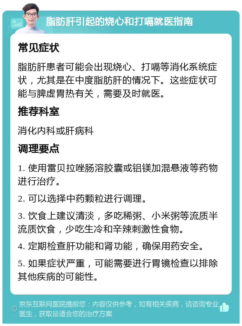 脂肪肝引起的烧心和打嗝就医指南 常见症状 脂肪肝患者可能会出现烧心、打嗝等消化系统症状，尤其是在中度脂肪肝的情况下。这些症状可能与脾虚胃热有关，需要及时就医。 推荐科室 消化内科或肝病科 调理要点 1. 使用雷贝拉唑肠溶胶囊或铝镁加混悬液等药物进行治疗。 2. 可以选择中药颗粒进行调理。 3. 饮食上建议清淡，多吃稀粥、小米粥等流质半流质饮食，少吃生冷和辛辣刺激性食物。 4. 定期检查肝功能和肾功能，确保用药安全。 5. 如果症状严重，可能需要进行胃镜检查以排除其他疾病的可能性。