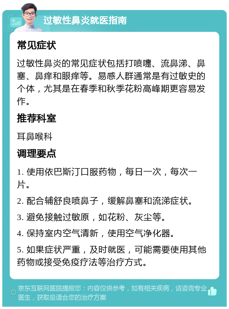 过敏性鼻炎就医指南 常见症状 过敏性鼻炎的常见症状包括打喷嚏、流鼻涕、鼻塞、鼻痒和眼痒等。易感人群通常是有过敏史的个体，尤其是在春季和秋季花粉高峰期更容易发作。 推荐科室 耳鼻喉科 调理要点 1. 使用依巴斯汀口服药物，每日一次，每次一片。 2. 配合辅舒良喷鼻子，缓解鼻塞和流涕症状。 3. 避免接触过敏原，如花粉、灰尘等。 4. 保持室内空气清新，使用空气净化器。 5. 如果症状严重，及时就医，可能需要使用其他药物或接受免疫疗法等治疗方式。