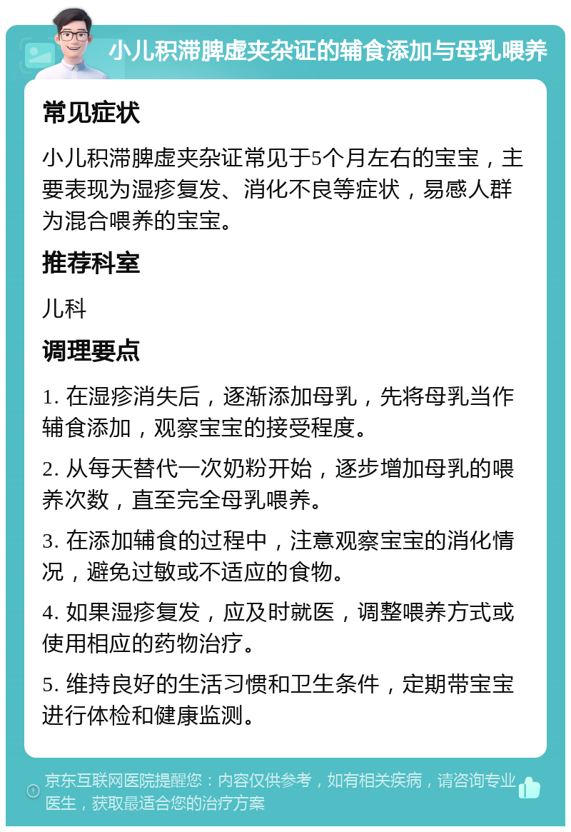 小儿积滞脾虚夹杂证的辅食添加与母乳喂养 常见症状 小儿积滞脾虚夹杂证常见于5个月左右的宝宝，主要表现为湿疹复发、消化不良等症状，易感人群为混合喂养的宝宝。 推荐科室 儿科 调理要点 1. 在湿疹消失后，逐渐添加母乳，先将母乳当作辅食添加，观察宝宝的接受程度。 2. 从每天替代一次奶粉开始，逐步增加母乳的喂养次数，直至完全母乳喂养。 3. 在添加辅食的过程中，注意观察宝宝的消化情况，避免过敏或不适应的食物。 4. 如果湿疹复发，应及时就医，调整喂养方式或使用相应的药物治疗。 5. 维持良好的生活习惯和卫生条件，定期带宝宝进行体检和健康监测。