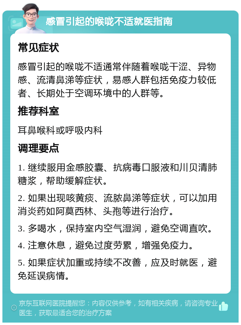 感冒引起的喉咙不适就医指南 常见症状 感冒引起的喉咙不适通常伴随着喉咙干涩、异物感、流清鼻涕等症状，易感人群包括免疫力较低者、长期处于空调环境中的人群等。 推荐科室 耳鼻喉科或呼吸内科 调理要点 1. 继续服用金感胶囊、抗病毒口服液和川贝清肺糖浆，帮助缓解症状。 2. 如果出现咳黄痰、流脓鼻涕等症状，可以加用消炎药如阿莫西林、头孢等进行治疗。 3. 多喝水，保持室内空气湿润，避免空调直吹。 4. 注意休息，避免过度劳累，增强免疫力。 5. 如果症状加重或持续不改善，应及时就医，避免延误病情。