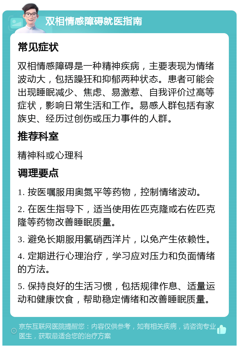 双相情感障碍就医指南 常见症状 双相情感障碍是一种精神疾病，主要表现为情绪波动大，包括躁狂和抑郁两种状态。患者可能会出现睡眠减少、焦虑、易激惹、自我评价过高等症状，影响日常生活和工作。易感人群包括有家族史、经历过创伤或压力事件的人群。 推荐科室 精神科或心理科 调理要点 1. 按医嘱服用奥氮平等药物，控制情绪波动。 2. 在医生指导下，适当使用佐匹克隆或右佐匹克隆等药物改善睡眠质量。 3. 避免长期服用氯硝西洋片，以免产生依赖性。 4. 定期进行心理治疗，学习应对压力和负面情绪的方法。 5. 保持良好的生活习惯，包括规律作息、适量运动和健康饮食，帮助稳定情绪和改善睡眠质量。