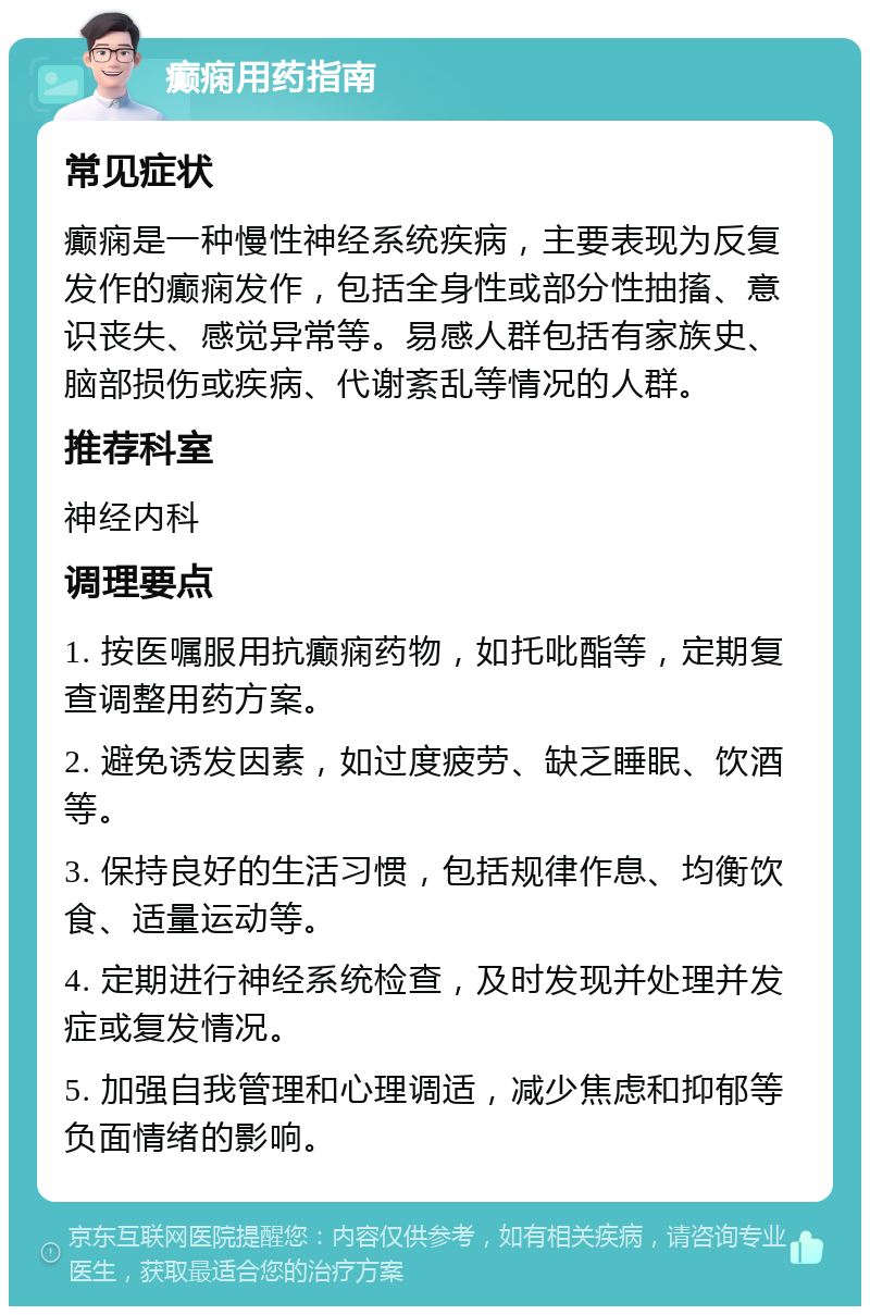 癫痫用药指南 常见症状 癫痫是一种慢性神经系统疾病，主要表现为反复发作的癫痫发作，包括全身性或部分性抽搐、意识丧失、感觉异常等。易感人群包括有家族史、脑部损伤或疾病、代谢紊乱等情况的人群。 推荐科室 神经内科 调理要点 1. 按医嘱服用抗癫痫药物，如托吡酯等，定期复查调整用药方案。 2. 避免诱发因素，如过度疲劳、缺乏睡眠、饮酒等。 3. 保持良好的生活习惯，包括规律作息、均衡饮食、适量运动等。 4. 定期进行神经系统检查，及时发现并处理并发症或复发情况。 5. 加强自我管理和心理调适，减少焦虑和抑郁等负面情绪的影响。