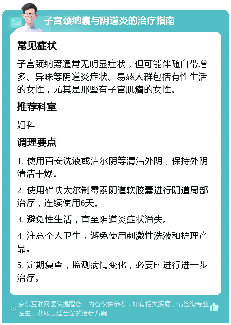 子宫颈纳囊与阴道炎的治疗指南 常见症状 子宫颈纳囊通常无明显症状，但可能伴随白带增多、异味等阴道炎症状。易感人群包括有性生活的女性，尤其是那些有子宫肌瘤的女性。 推荐科室 妇科 调理要点 1. 使用百安洗液或洁尔阴等清洁外阴，保持外阴清洁干燥。 2. 使用硝呋太尔制霉素阴道软胶囊进行阴道局部治疗，连续使用6天。 3. 避免性生活，直至阴道炎症状消失。 4. 注意个人卫生，避免使用刺激性洗液和护理产品。 5. 定期复查，监测病情变化，必要时进行进一步治疗。